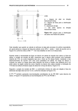 PROJETO E EXECUÇÃO DE LAJES PROTENDIDAS •••• •••• •••• •••• •••• •••• •••• •••• •••• •••• •••• •••• •••• •••• •••• •••• •••• •••• •••• •••• •••• •••• •••• •••• •••• •••• •••• •••• •••• •••• •••• •••• •••• •••• 22
________________________________________________________________________________
Engº. Alexandre Emerick
Vale ressaltar que quando se calcula os esforços na laje pelo processo do pórtico equivalente,
em geral adota-se a largura da faixa dos pilares como 25% ! , sendo ! dado de acordo com a
Figura 4.9, conforme indica a NB-1 [21]
. Ver mais detalhes no item 5.3.4 desse texto.
Quando existe a necessidade de fazer um desvio em planta do traçado dos cabos ou feixe de
cabos, o projeto de revisão da NB-1 prescreve que o desvio deve produzir uma inclinação
máxima de 1/10, na corda imaginária que une o início ao fim desse trecho, mantendo o seu
desenvolvimento de acordo com uma curva parabólica em planta. Ao longo do desvio o
conjunto de cabos ou feixes deve estar disposto de forma a manter uma distância de 5 cm
entre cabos na região central da curva. Quando os desvio dos cabos exceder a inclinação de
1/10 deve-se utilizar armadura capaz de absorver a força de desvio, Figura 4.10.
Segundo o projeto de revisão da NB-1, o cobrimento mínimo do cabo em relação à face de
aberturas nas lajes deve ser de 7,5 cm, conforme indicado na Figura 4.10.
O PTI [30]
também apresenta recomendações semelhantes às do PR NB-1 para desvios de
cabos. A Figura 4.10 apresenta as recomendações do PTI e do PR NB-1.
onde:
a – largura do pilar na direção
transversal à faixa;
A – largura da faixa para a distribuição
dos cabos;
h – espessura da laje;
! – vão entre apoios na direção
transversal à faixa.
Figura 4.9: Largura para a distribuição
de cabos nas faixas dos pilares
!
A ≤ a + 3,5h
FAIXACENTRAL
FAIXADOPILAR
a
FAIXADOPILAR
 
