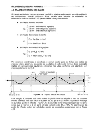 PROJETO E EXECUÇÃO DE LAJES PROTENDIDAS •••• •••• •••• •••• •••• •••• •••• •••• •••• •••• •••• •••• •••• •••• •••• •••• •••• •••• •••• •••• •••• •••• •••• •••• •••• •••• •••• •••• •••• •••• •••• •••• •••• •••• 25
________________________________________________________________________________
Engº. Alexandre Emerick
4.6. TRAÇADO VERTICAL DOS CABOS
O traçado vertical dos cabos é em geral parabólico principalmente quando se está equilibrado
um carregamento externo distribuído. Esse traçado deve respeitar as exigências de
cobrimentos mínimos da NBR 7197 que estabelece os seguintes valores:
• em função do meio ambiente:
2,5 cm – ambiente não agressivo
c > 3,5 cm – ambiente pouco agressivo
4,5 cm – ambiente muito agressivo
• em função do diâmetro da bainha
∅EXT (se ∅EXT < 4 cm)
c >
4 cm (se ∅EXT > 4 cm)
• em função do diâmetro do agregado
dg (se dg < 3,2 cm)
c >
dg + 0,5cm (se dg > 3,2 cm)
Por condições econômicas e executivas, é comum adotar para as flechas dos cabos os
maiores valores possíveis, atendendo as condições de cobrimento mínimo. Essa colocação
implica em carregamentos equilibrados diferentes nos vãos, conforme será abordado com
maiores detalhes no item 5.3.
Figura 4.15: Traçado vertical dos cabos
Com relação à curvatura dos cabos sobre os pilares deve-se respeitar o raio de curvatura
mínimo permitido pela NBR 7197 no subitem 9.5.3.3 que é de 2,5 metros. O ponto de mudança
da curvatura (ponto de inflexão - Figura 4.15) é assumido como uma porcentagem do vão ( !α )
sendo que o valor de α é em geral adotado variando entre 5% a 15%. As coordenadas do
ponto de inflexão podem ser calculadas usando as expressões apresentadas com a Figura
4.16:
TRECHO RETO
PONTO DE INFLEXÃO
DO CABO
2
!α
h/2
h/2
c
2
!1
! 3!
TRECHO RETO
 