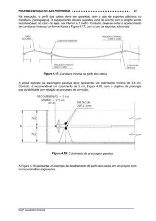 PROJETO E EXECUÇÃO DE LAJES PROTENDIDAS •••• •••• •••• •••• •••• •••• •••• •••• •••• •••• •••• •••• •••• •••• •••• •••• •••• •••• •••• •••• •••• •••• •••• •••• •••• •••• •••• •••• •••• •••• •••• •••• •••• •••• 27
________________________________________________________________________________
Engº. Alexandre Emerick
h/2
h
h/2
RECOMENDÁVEL = 5 cm
MÍNIMO = 2,5 cm
FRETAGEM
2Ø12,5mm
Figura 4.18: Cobrimento da ancoragem passiva
PERFIL
DO CABO
TRAÇADO ESPERADO
PARA O CABO
TRAÇADO ESPERADO
PARA O CABO
CURVATURA INVERSA
CURVATURA
INVERSA
Figura 4.17: Curvatura inversa do perfil dos cabos
Na execução, o perfil dos cabos deve ser garantido com o uso de suportes plásticos ou
metálicos (caranguejos). O espaçamento desses suportes varia de acordo com o projeto sendo
recomendável, no caso de lajes, ser inferior a 1 metro. Contudo, deve-se evitar o aparecimento
de curvaturas inversas conforme ilustra a Figura 4.17, com o uso de suportes adicionais.
A ponta exposta da ancoragem passiva deve apresentar um cobrimento mínimo de 2,5 cm.
Contudo, é recomendável um cobrimento de 5 cm, Figura 4.18, com o objetivo de prolongar
sua durabilidade com relação ao processo de corrosão.
A Figura 4.19 apresenta um exemplo de detalhamento de perfil dos cabos em um projeto com
monocordoalhas engraxadas.
 