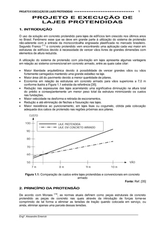 PROJETO E EXECUÇÃO DE LAJES PROTENDIDAS •••• •••• •••• •••• •••• •••• •••• •••• •••• •••• •••• •••• •••• •••• •••• •••• •••• •••• •••• •••• •••• •••• •••• •••• •••• •••• •••• •••• •••• •••• •••• •••• •••• •••• 1
________________________________________________________________________________
Engº. Alexandre Emerick
PROJETO E EXECUÇÃO DE
LAJES PROTENDIDAS
1. INTRODUÇÃO
O uso da solução em concreto protendido para lajes de edifícios tem crescido nos últimos anos
no Brasil. Fenômeno esse que se deve em grande parte à utilização do sistema de protensão
não-aderente com a entrada da monocordoalha engraxada plastificada no mercado brasileiro.
Segundo Franco [11]
o concreto protendido vem encontrando uma aplicação cada vez maior em
estruturas de edifícios devido à necessidade de vencer vãos livres de grandes dimensões com
elementos de altura reduzida.
A utilização do sistema de protensão com pós-tração em lajes apresenta algumas vantagens
em relação ao sistema convencional em concreto armado, entre as quais cabe citar:
• Maior liberdade arquitetônica devido à possibilidade de vencer grandes vãos ou vãos
fortemente carregados mantendo uma grande esbeltez na laje.
• Maior área útil do pavimento devido a menor quantidade de pilares.
• Economia em relação às estruturas em concreto armado para vãos superiores a 7,0 m
conforme ilustra a Figura 1.1 extraída da referência [35].
• Redução nas espessuras das lajes acarretando uma significativa diminuição na altura total
do prédio e conseqüentemente um menor peso total da estrutura minimizando os custos
nas fundações.
• Maior velocidade na desforma e retirada de escoramentos.
• Redução e até eliminação de flechas e fissuração nas lajes.
• Maior resistência ao puncionamento, em lajes lisas ou cogumelo, obtida pela colocação
adequada dos cabos de protensão nas regiões próximas aos pilares.
Figura 1.1: Comparação de custos entre lajes protendidas e convencionais em concreto
armado
Fonte: Ref. [35]
2. PRINCÍPIO DA PROTENSÃO
De acordo com Moraes [19]
, as normas atuais definem como peças estruturais de concreto
protendido as peças de concreto nas quais através da introdução de forças torna-se
comprimido de tal forma a eliminar as tensões de tração quando colocada em serviço, ou
ainda, eliminar apenas uma parcela dessas tensões.
7 m 8 m 9 m 10 m
VÃO
CUSTO
LAJE PROTENDIDA
LAJE EM CONCRETO ARMADO
60
50
70
80
90
100
 