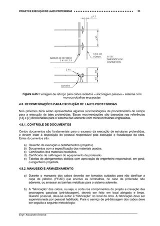 PROJETO E EXECUÇÃO DE LAJES PROTENDIDAS •••• •••• •••• •••• •••• •••• •••• •••• •••• •••• •••• •••• •••• •••• •••• •••• •••• •••• •••• •••• •••• •••• •••• •••• •••• •••• •••• •••• •••• •••• •••• •••• •••• •••• 33
________________________________________________________________________________
Engº. Alexandre Emerick
BARRAS DE REFORÇO
2 N1 Ø12.5
S/ ESC.
DIMENSÕES EM
CENTÍMETROS
h/2h/2
SUPORTE
2 N1
FACE DA
FÔRMA
>30
Figura 4.25: Ferragem de reforço para cabos isolados – ancoragem passiva – sistema com
monocordoalhas engraxadas
4.8. RECOMENDAÇÕES PARA EXECUÇÃO DE LAJES PROTENDIDAS
Nos próximos itens serão apresentadas algumas recomendações de procedimentos de campo
para a execução de lajes protendidas. Essas recomendações são baseadas nas referências
[14] e [7] direcionadas para o sistema não aderente com monocordoalhas engraxadas.
4.8.1. CONTROLE DE DOCUMENTOS
Certos documentos são fundamentais para o sucesso da execução de estruturas protendidas,
e devem estar à disposição do pessoal responsável pela execução e fiscalização da obra.
Estes documentos são:
a) Desenho de execução e detalhamentos (projetos).
b) Documentos com a especificação dos materiais usados.
c) Certificados dos materiais recebidos.
d) Certificado de calibragem do equipamento de protensão.
e) Tabelas de alongamentos obtidos com aprovação do engenheiro responsável, em geral,
o engenheiro projetista.
4.8.2. MANUSEIO E ARMAZENAMENTO
a) Durante o manuseio dos cabos deverão ser tomados cuidados para não danificar a
capa de plástico (PEAD) que envolve as cordoalhas, no caso da protensão não
aderente, ou amassar as bainhas metálicas para o sistema aderente.
b) A “fabricação” dos cabos, ou seja, o corte nos comprimentos do projeto e cravação das
ancoragens passivas (pré-blocagem), deverá ser feito em local abrigado e limpo.
Quando possível, deve-se evitar a “fabricação” no local da obra. A fabricação deve ser
supervisionada por pessoal habilitado. Para o serviço de pré-blocagem dos cabos deve
ser seguida a seguinte metodologia:
 