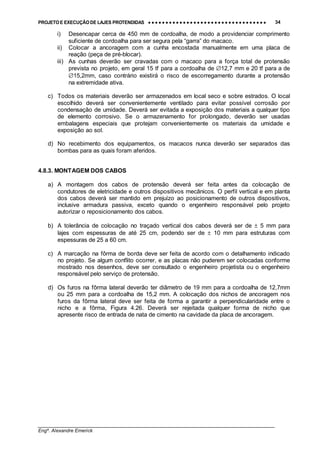 PROJETO E EXECUÇÃO DE LAJES PROTENDIDAS •••• •••• •••• •••• •••• •••• •••• •••• •••• •••• •••• •••• •••• •••• •••• •••• •••• •••• •••• •••• •••• •••• •••• •••• •••• •••• •••• •••• •••• •••• •••• •••• •••• •••• 34
________________________________________________________________________________
Engº. Alexandre Emerick
i) Desencapar cerca de 450 mm de cordoalha, de modo a providenciar comprimento
suficiente de cordoalha para ser segura pela “garra” do macaco.
ii) Colocar a ancoragem com a cunha encostada manualmente em uma placa de
reação (peça de pré-blocar).
iii) As cunhas deverão ser cravadas com o macaco para a força total de protensão
prevista no projeto, em geral 15 tf para a cordoalha de ∅12,7 mm e 20 tf para a de
∅15,2mm, caso contrário existirá o risco de escorregamento durante a protensão
na extremidade ativa.
c) Todos os materiais deverão ser armazenados em local seco e sobre estrados. O local
escolhido deverá ser convenientemente ventilado para evitar possível corrosão por
condensação de umidade. Deverá ser evitada a exposição dos materiais a qualquer tipo
de elemento corrosivo. Se o armazenamento for prolongado, deverão ser usadas
embalagens especiais que protejam convenientemente os materiais da umidade e
exposição ao sol.
d) No recebimento dos equipamentos, os macacos nunca deverão ser separados das
bombas para as quais foram aferidos.
4.8.3. MONTAGEM DOS CABOS
a) A montagem dos cabos de protensão deverá ser feita antes da colocação de
condutores de eletricidade e outros dispositivos mecânicos. O perfil vertical e em planta
dos cabos deverá ser mantido em prejuízo ao posicionamento de outros dispositivos,
inclusive armadura passiva, exceto quando o engenheiro responsável pelo projeto
autorizar o reposicionamento dos cabos.
b) A tolerância de colocação no traçado vertical dos cabos deverá ser de ± 5 mm para
lajes com espessuras de até 25 cm, podendo ser de ± 10 mm para estruturas com
espessuras de 25 a 60 cm.
c) A marcação na fôrma de borda deve ser feita de acordo com o detalhamento indicado
no projeto. Se algum conflito ocorrer, e as placas não puderem ser colocadas conforme
mostrado nos desenhos, deve ser consultado o engenheiro projetista ou o engenheiro
responsável pelo serviço de protensão.
d) Os furos na fôrma lateral deverão ter diâmetro de 19 mm para a cordoalha de 12,7mm
ou 25 mm para a cordoalha de 15,2 mm. A colocação dos nichos de ancoragem nos
furos da fôrma lateral deve ser feita de forma a garantir a perpendicularidade entre o
nicho e a fôrma, Figura 4.26. Deverá ser rejeitada qualquer forma de nicho que
apresente risco de entrada de nata de cimento na cavidade da placa de ancoragem.
 