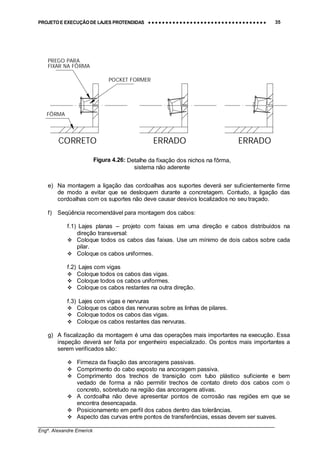 PROJETO E EXECUÇÃO DE LAJES PROTENDIDAS •••• •••• •••• •••• •••• •••• •••• •••• •••• •••• •••• •••• •••• •••• •••• •••• •••• •••• •••• •••• •••• •••• •••• •••• •••• •••• •••• •••• •••• •••• •••• •••• •••• •••• 35
________________________________________________________________________________
Engº. Alexandre Emerick
CORRETO
PREGO PARA
ERRADO ERRADO
FÔRMA
FIXAR NA FÔRMA
POCKET FORMER
e) Na montagem a ligação das cordoalhas aos suportes deverá ser suficientemente firme
de modo a evitar que se desloquem durante a concretagem. Contudo, a ligação das
cordoalhas com os suportes não deve causar desvios localizados no seu traçado.
f) Seqüência recomendável para montagem dos cabos:
f.1) Lajes planas – projeto com faixas em uma direção e cabos distribuídos na
direção transversal:
#"Coloque todos os cabos das faixas. Use um mínimo de dois cabos sobre cada
pilar.
#"Coloque os cabos uniformes.
f.2) Lajes com vigas
#"Coloque todos os cabos das vigas.
#"Coloque todos os cabos uniformes.
#"Coloque os cabos restantes na outra direção.
f.3) Lajes com vigas e nervuras
#"Coloque os cabos das nervuras sobre as linhas de pilares.
#"Coloque todos os cabos das vigas.
#"Coloque os cabos restantes das nervuras.
g) A fiscalização da montagem é uma das operações mais importantes na execução. Essa
inspeção deverá ser feita por engenheiro especializado. Os pontos mais importantes a
serem verificados são:
#"Firmeza da fixação das ancoragens passivas.
#"Comprimento do cabo exposto na ancoragem passiva.
#"Comprimento dos trechos de transição com tubo plástico suficiente e bem
vedado de forma a não permitir trechos de contato direto dos cabos com o
concreto, sobretudo na região das ancoragens ativas.
#"A cordoalha não deve apresentar pontos de corrosão nas regiões em que se
encontra desencapada.
#"Posicionamento em perfil dos cabos dentro das tolerâncias.
#"Aspecto das curvas entre pontos de transferências, essas devem ser suaves.
Figura 4.26: Detalhe da fixação dos nichos na fôrma,
sistema não aderente
 