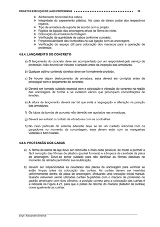 PROJETO E EXECUÇÃO DE LAJES PROTENDIDAS •••• •••• •••• •••• •••• •••• •••• •••• •••• •••• •••• •••• •••• •••• •••• •••• •••• •••• •••• •••• •••• •••• •••• •••• •••• •••• •••• •••• •••• •••• •••• •••• •••• •••• 36
________________________________________________________________________________
Engº. Alexandre Emerick
#"Alinhamento horizontal dos cabos.
#"Integridade do capeamento plástico. No caso de danos cuidar dos respectivos
reparos.
#"Tipo de armadura de suporte de acordo com o projeto.
#"Rigidez da ligação das ancoragens ativas na fôrma do nicho.
#"Colocação da armadura de fretagem.
#"Verificação da quantidade de cabos conforme o projeto.
#"Perpendicularidade das cordoalhas na sua ligação com as ancoragens.
#"Verificação do espaço útil para colocação dos macacos para a operação de
protensão.
4.8.4. LANÇAMENTO DO CONCRETO
a) O lançamento do concreto deve ser acompanhado por um responsável pelo serviço de
protensão. Não deverá ser iniciado o lançado antes da inspeção das armaduras.
b) Qualquer aditivo contendo cloretos deve ser formalmente proibido.
c) Se houver algum deslocamento de armadura, essa deverá ser corrigida antes de
prosseguir com o lançamento do concreto.
d) Deverá ser tomado cuidado especial com a colocação e vibração do concreto na região
das ancoragens de forma a se evitarem vazios que provoquem concentrações de
tensões.
e) A altura de lançamento deverá ser tal que evite a segregação e alteração na posição
das armaduras.
f) Os tubos da bomba de concreto não deverão ser apoiados nas armaduras.
g) Deverá ser evitado o contato de vibradores com as cordoalhas.
h) No caso particular do sistema aderente deve se ter um cuidado adicional com os
purgadores no momento da concretagem, esse devem estar com as mangueiras
vedadas e bem fixadas.
4.8.5. PROTENSÃO DOS CABOS
a) A fôrma da lateral da laje deve ser removida o mais cedo possível, de modo a permitir a
fácil remoção das fôrmas de plástico (pocket formers) e a limpeza da cavidade da placa
de ancoragem. Deve-se tomar cuidado para não danificar as fôrmas plásticas no
momento da retirada permitindo sua reutilização.
b) Devem ser inspecionadas as cavidades das placas de ancoragem para verificar se
estão limpas antes da colocação das cunhas. As cunhas devem ser inseridas
uniformemente dentro da placa de ancoragem, efetuando uma cravação inicial manual.
Quando estiverem sendo utilizadas cunhas bi-partidas com o macaco de protensão no
padrão americano com dois cilindros, a posição correta para a colocação das cunhas é
a indicada na Figura 4.27, para que o pistão de retorno do macaco (batedor de cunhas)
crave igualmente as cunhas.
 