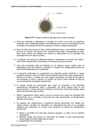 PROJETO E EXECUÇÃO DE LAJES PROTENDIDAS •••• •••• •••• •••• •••• •••• •••• •••• •••• •••• •••• •••• •••• •••• •••• •••• •••• •••• •••• •••• •••• •••• •••• •••• •••• •••• •••• •••• •••• •••• •••• •••• •••• •••• 37
________________________________________________________________________________
Engº. Alexandre Emerick
c) Deve ser verificada a integridade do concreto nos nichos e em toda as superfícies
aparentes. Se for detectada qualquer anormalidade como vazios ou porosidade anormal
a operação de protensão deverá ser suspensa e avisado o pessoal responsável.
d) Deve ser feita uma marca com tinta, preferencialmente spray, a uma distância constante
da face do concreto, que servirá como referência para medir o alongamento do cabo.
Esta marca deverá ser efetuada em ambas as extremidades se a cordoalha tiver
ancoragem ativa em ambos os lados.
e) A protensão não deverá ser efetuada enquanto a resistência do concreto não atingir o
valor mínimo especificado, comprovado com ensaios de corpos de prova.
f) Uma área apropriada deve ser liberada ou um andaime seguro erguido para os
trabalhadores que irão executar a protensão. A medição dos alongamentos deverá ser
feita concomitantemente com a protensão.
g) O manuseio inadequado do equipamento de protensão poderá danificá-lo e causar
acidentes pessoais. Assim somente pessoal treinado poderá usar esses equipamentos.
Deverá ser tomado o cuidado para que ninguém permaneça na frente da cordoalha a
ser tracionada ou entre o macaco e a bomba, de modo a evitar acidente no caso de
mau funcionamento de qualquer equipamento.
h) O macaco deverá ser posicionado sem carga na cordoalha a ser tracionada
assentando-se devidamente sobre a ancoragem. Se houver alguma falha no seu
posicionamento o macaco deverá ser retirado e recolocado. Evitar fazer qualquer ajuste
depois de introduzida alguma carga.
i) Medir o alongamento obtido desde a face do concreto até a marca na cordoalha feita
anteriormente. Se a cordoalha é tracionada das duas extremidades, os alongamentos
deverão ser somados.
j) Os registros dos alongamentos e respectivos desvios percentuais com relação aos
valores teóricos deverão ser submetidos ao responsável pela obra ou ao projetista
estrutural para aprovação. As causas mais prováveis de valores de alongamentos
errados são:
#"Marca a cordoalha com tinta fraca tendo-se apagado, ou ainda, fora do gabarito
padronizado.
#"Medição errada, seja devido ao instrumento de medida ou pelo posicionamento
desse (régua formando ângulo junto ao cabo).
#"Equipamento fora de aferição.
CUNHAS
FIOS DE AÇO
SEÇÃO TRANSVERSAL
Figura 4.27: Posição correta de colocação das cunhas bi-partidas
 