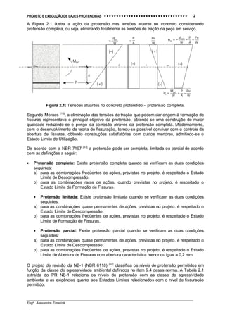 PROJETO E EXECUÇÃO DE LAJES PROTENDIDAS •••• •••• •••• •••• •••• •••• •••• •••• •••• •••• •••• •••• •••• •••• •••• •••• •••• •••• •••• •••• •••• •••• •••• •••• •••• •••• •••• •••• •••• •••• •••• •••• •••• •••• 2
________________________________________________________________________________
Engº. Alexandre Emerick
A Figura 2.1 ilustra a ação da protensão nas tensões atuante no concreto considerando
protensão completa, ou seja, eliminando totalmente as tensões de tração na peça em serviço.
Figura 2.1: Tensões atuantes no concreto protendido – protensão completa.
Segundo Moraes [19]
, a eliminação das tensões de tração que podem dar origem à formação de
fissuras representava o principal objetivo da protensão, obtendo-se uma construção de maior
qualidade reduzindo-se o perigo da corrosão através da protensão completa. Modernamente,
com o desenvolvimento da teoria de fissuração, tornou-se possível conviver com o controle da
abertura de fissuras, obtendo construções satisfatórias com custos menores, admitindo-se o
Estado Limite de Utilização.
De acordo com a NBR 7197 [23]
a protensão pode ser completa, limitada ou parcial de acordo
com as definições a seguir:
• Protensão completa: Existe protensão completa quando se verificam as duas condições
seguintes:
a) para as combinações freqüentes de ações, previstas no projeto, é respeitado o Estado
Limite de Descompressão;
b) para as combinações raras de ações, quando previstas no projeto, é respeitado o
Estado Limite de Formação de Fissuras.
• Protensão limitada: Existe protensão limitada quando se verificam as duas condições
seguintes:
a) para as combinações quase permanentes de ações, previstas no projeto, é respeitado o
Estado Limite de Descompressão;
b) para as combinações freqüentes de ações, previstas no projeto, é respeitado o Estado
Limite de Formação de Fissuras.
• Protensão parcial: Existe protensão parcial quando se verificam as duas condições
seguintes:
a) para as combinações quase permanentes de ações, previstas no projeto, é respeitado o
Estado Limite de Descompressão;
b) para as combinações freqüentes de ações, previstas no projeto, é respeitado o Estado
Limite de Abertura de Fissuras com abertura característica menor ou igual a 0,2 mm.
O projeto de revisão da NB-1 (NBR 6118) [22]
classifica os níveis de protensão permitidos em
função da classe de agressividade ambiental definidos no item 9.4 dessa norma. A Tabela 2.1
extraída do PR NB-1 relaciona os níveis de protensão com as classe de agressividade
ambiental e as exigências quanto aos Estados Limites relacionados com o nível de fissuração
permitido.
=
A
P
−
W
Pe
W
MEXT
−
W
Pe
A
P
W
MEXT
I −+=σ
W
Pe
A
P
W
MEXT
S +−−=σ
P
e
MEXT
(+)
(−) (+)
(−)
(−)+ + (−)
 