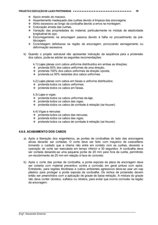 PROJETO E EXECUÇÃO DE LAJES PROTENDIDAS •••• •••• •••• •••• •••• •••• •••• •••• •••• •••• •••• •••• •••• •••• •••• •••• •••• •••• •••• •••• •••• •••• •••• •••• •••• •••• •••• •••• •••• •••• •••• •••• •••• •••• 38
________________________________________________________________________________
Engº. Alexandre Emerick
#"Apoio errado do macaco.
#"Assentamento inadequado das cunhas devido à limpeza das ancoragens.
#"Atrito excessivo ao longo da cordoalha devido a erros na montagem.
#"Colocação errada das cunhas.
#"Variação das propriedades do material, particularmente no módulo de elasticidade
longitudinal do aço.
#"Escorregamento na ancoragem passiva devido à falha no procedimento da pré-
blocagem.
#"Concretagem defeituosa na região da ancoragem, provocando esmagamento ou
deformação excessiva.
k) Quando o projeto estrutural não apresentar indicação da seqüência para a protensão
dos cabos, pode-se adotar as seguintes recomendações:
k.1) Lajes planas com cabos uniforme distribuídos em ambas as direções:
#"protenda 50% dos cabos uniformes de uma direção;
#"protenda 100% dos cabos uniformes da direção oposta;
#"protenda os 50% restantes dos cabos uniformes.
k.2) Lajes planas com cabos em faixas e uniforme distribuídos:
#"protenda todos os cabos uniformes;
#"protenda todos os cabos em faixas.
k.3) Lajes e vigas:
#"protenda todos os cabos uniformes da laje;
#"protenda todos os cabos das vigas;
#"protenda todos os cabos de combate à retração (se houver).
k.4) Vigas e nervuras:
#"protenda todos os cabos das nervuras;
#"protenda todos os cabos das vigas;
#"protenda todos os cabos de combate à retração (se houver).
4.8.6. ACABAMENTO DOS CABOS
a) Após a liberação dos engenheiros, as pontas de cordoalhas do lado das ancoragens
ativas deverão ser cortadas. O corte deve ser feito com maçarico de oxiacetileno
tomando o cuidado que a chama não entre em contato com as cunhas, devendo a
operação de corte ser executada em tempo inferior a 30 segundos. A cordoalha deve
ser cortada deixando-se uma pequena ponta de 20 mm para fora da cunha, permitindo
um recobrimento de 25 mm em relação à face do concreto.
b) Após o corte das pontas de cordoalha, a ponta exposta da placa de ancoragem deve
ser coberta com material preventivo contra a corrosão em geral pintura com epóxi.
Entretanto, para regiões litorâneas e outros ambientes agressivos deve-se usar um cap
plástico para proteger a ponta exposta da cordoalha. Os nichos de protensão devem
então ser preenchidos com a aplicação de graute de baixa retração. A mistura do graute
não deve conter cloretos, sulfatos ou nitratos, para evitar que ocorra corrosão na região
da ancoragem.
 
