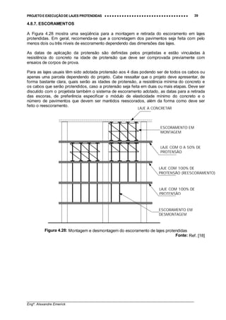PROJETO E EXECUÇÃO DE LAJES PROTENDIDAS •••• •••• •••• •••• •••• •••• •••• •••• •••• •••• •••• •••• •••• •••• •••• •••• •••• •••• •••• •••• •••• •••• •••• •••• •••• •••• •••• •••• •••• •••• •••• •••• •••• •••• 39
________________________________________________________________________________
Engº. Alexandre Emerick
4.8.7. ESCORAMENTOS
A Figura 4.28 mostra uma seqüência para a montagem e retirada do escoramento em lajes
protendidas. Em geral, recomenda-se que a concretagem dos pavimentos seja feita com pelo
menos dois ou três níveis de escoramento dependendo das dimensões das lajes.
As datas de aplicação da protensão são definidas pelos projetistas e estão vinculadas à
resistência do concreto na idade de protensão que deve ser comprovada previamente com
ensaios de corpos de prova.
Para as lajes usuais têm sido adotada protensão aos 4 dias podendo ser de todos os cabos ou
apenas uma parcela dependendo do projeto. Cabe ressaltar que o projeto deve apresentar, de
forma bastante clara, quais serão as idades de protensão, a resistência mínima do concreto e
os cabos que serão protendidos, caso a protensão seja feita em duas ou mais etapas. Deve ser
discutido com o projetista também o sistema de escoramento adotado, as datas para a retirada
das escoras, de preferência especificar o módulo de elasticidade mínimo do concreto e o
número de pavimentos que devem ser mantidos reescorados, além da forma como deve ser
feito o reescoramento.
Figura 4.28: Montagem e desmontagem do escoramento de lajes protendidas
Fonte: Ref. [18]
ESCORAMENTO EM
DESMONTAGEM
LAJE COM 100% DE
PROTENSÃO
LAJE COM 100% DE
PROTENSÃO (REESCORAMENTO)
LAJE COM 0 A 50% DE
PROTENSÃO
ESCORAMENTO EM
MONTAGEM
LAJE A CONCRETAR
 