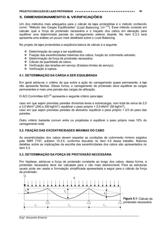 PROJETO E EXECUÇÃO DE LAJES PROTENDIDAS •••• •••• •••• •••• •••• •••• •••• •••• •••• •••• •••• •••• •••• •••• •••• •••• •••• •••• •••• •••• •••• •••• •••• •••• •••• •••• •••• •••• •••• •••• •••• •••• •••• •••• 40
________________________________________________________________________________
Engº. Alexandre Emerick
5. DIMENSIONAMENTO & VERIFICAÇÕES
Um dos métodos mais adequados para o cálculo de lajes protendidas é o método conhecido
como: “Método das Cargas Equilibrantes” (Load Balancing, Lin [15]
). Esse método consiste em
calcular qual a força de protensão necessária e o traçado dos cabos em elevação para
equilibrar uma determinada parcela do carregamento externo atuante. No item 5.3.3 será
apresenta uma análise um pouco mais detalhada sobre o Load Balancing.
No projeto de lajes protendidas a seqüência básica de cálculo é a seguinte:
#"Determinação da carga a ser equilibrada.
#"Fixação das excentricidades máximas dos cabos, função do cobrimento adotado.
#"Determinação da força de protensão necessária.
#"Cálculo da quantidade de cabos.
#"Verificação das tensões em serviço (Estados limites de serviço).
#"Verificação à ruptura.
5.1. DETERMINAÇÃO DA CARGA A SER EQUILIBRADA
Em geral adota-se o critério de que sobre a ação do carregamento quase permanente, a laje
não apresente flechas. Dessa forma, o carregamento de protensão deve equilibrar as cargas
permanentes e mais uma parcela das cargas de utilização.
O ACI Committee 423 [2]
apresenta o seguinte critério para lajes:
caso em que sejam previstas paredes divisórias leves e sobrecargas, num total de cerca de 2,0
a 3,0 kN/m2
(200 a 300 kgf/m2
): equilibrar o peso próprio + 0,5 kN/m2
(50 kgf/m2
);
caso em que sejam previstas paredes de alvenaria: equilibrar o peso próprio + 2/3 do peso das
paredes.
Outro critério bastante comum entre os projetistas é equilibrar o peso próprio mais 10% do
carregamento total.
5.2. FIXAÇÃO DAS EXCENTRICIDADES MÁXIMAS DO CABO
As excentricidades dos cabos devem respeitar as condições de cobrimento mínimo exigidos
pela NBR 7197, subitem 10.3.5, conforme discutido no item 4.6 desse trabalho. Maiores
detalhes sobre as implicações da escolha das excentricidades dos cabos são apresentados no
item 5.3.
5.3. DETERMINAÇÃO DA FORÇA DE PROTENSÃO NECESSÁRIA
Por hipótese, adota-se a força de protensão constante ao longo dos cabos, dessa forma, a
protensão necessária deve ser calculada para o vão mais desfavorável. Para as estruturas
usuais pode ser usada a formulação simplificada apresentada a seguir para o cálculo da força
de protensão:
1! 2! 3!
f1 f2
f3
q
Q
Figura 5.1: Cálculo da
protensão necessária
 