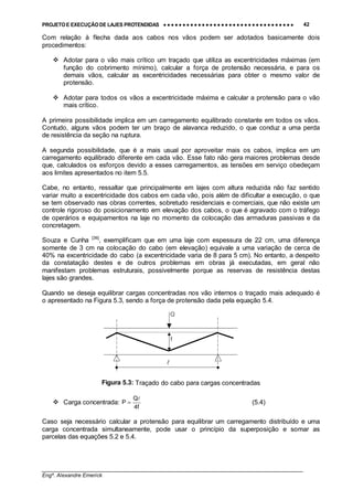 PROJETO E EXECUÇÃO DE LAJES PROTENDIDAS •••• •••• •••• •••• •••• •••• •••• •••• •••• •••• •••• •••• •••• •••• •••• •••• •••• •••• •••• •••• •••• •••• •••• •••• •••• •••• •••• •••• •••• •••• •••• •••• •••• •••• 42
________________________________________________________________________________
Engº. Alexandre Emerick
Com relação à flecha dada aos cabos nos vãos podem ser adotados basicamente dois
procedimentos:
#"Adotar para o vão mais crítico um traçado que utiliza as excentricidades máximas (em
função do cobrimento mínimo), calcular a força de protensão necessária, e para os
demais vãos, calcular as excentricidades necessárias para obter o mesmo valor de
protensão.
#"Adotar para todos os vãos a excentricidade máxima e calcular a protensão para o vão
mais crítico.
A primeira possibilidade implica em um carregamento equilibrado constante em todos os vãos.
Contudo, alguns vãos podem ter um braço de alavanca reduzido, o que conduz a uma perda
de resistência da seção na ruptura.
A segunda possibilidade, que é a mais usual por aproveitar mais os cabos, implica em um
carregamento equilibrado diferente em cada vão. Esse fato não gera maiores problemas desde
que, calculados os esforços devido a esses carregamentos, as tensões em serviço obedeçam
aos limites apresentados no item 5.5.
Cabe, no entanto, ressaltar que principalmente em lajes com altura reduzida não faz sentido
variar muito a excentricidade dos cabos em cada vão, pois além de dificultar a execução, o que
se tem observado nas obras correntes, sobretudo residenciais e comerciais, que não existe um
controle rigoroso do posicionamento em elevação dos cabos, o que é agravado com o tráfego
de operários e equipamentos na laje no momento da colocação das armaduras passivas e da
concretagem.
Souza e Cunha [36]
, exemplificam que em uma laje com espessura de 22 cm, uma diferença
somente de 3 cm na colocação do cabo (em elevação) equivale a uma variação de cerca de
40% na excentricidade do cabo (a excentricidade varia de 8 para 5 cm). No entanto, a despeito
da constatação destes e de outros problemas em obras já executadas, em geral não
manifestam problemas estruturais, possivelmente porque as reservas de resistência destas
lajes são grandes.
Quando se deseja equilibrar cargas concentradas nos vão internos o traçado mais adequado é
o apresentado na Figura 5.3, sendo a força de protensão dada pela equação 5.4.
Figura 5.3: Traçado do cabo para cargas concentradas
#"Carga concentrada:
f4
Q
P
!
= (5.4)
Caso seja necessário calcular a protensão para equilibrar um carregamento distribuído e uma
carga concentrada simultaneamente, pode usar o princípio da superposição e somar as
parcelas das equações 5.2 e 5.4.
Q
f
!
 