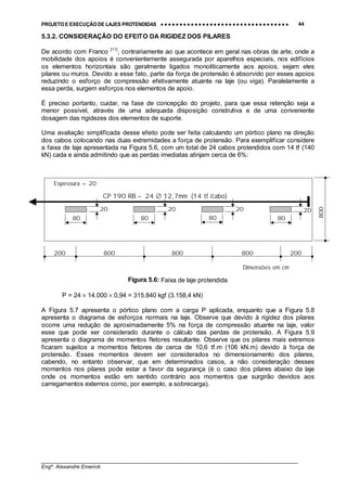 PROJETO E EXECUÇÃO DE LAJES PROTENDIDAS •••• •••• •••• •••• •••• •••• •••• •••• •••• •••• •••• •••• •••• •••• •••• •••• •••• •••• •••• •••• •••• •••• •••• •••• •••• •••• •••• •••• •••• •••• •••• •••• •••• •••• 44
________________________________________________________________________________
Engº. Alexandre Emerick
5.3.2. CONSIDERAÇÃO DO EFEITO DA RIGIDEZ DOS PILARES
De acordo com Franco [11]
, contrariamente ao que acontece em geral nas obras de arte, onde a
mobilidade dos apoios é convenientemente assegurada por aparelhos especiais, nos edifícios
os elementos horizontais são geralmente ligados monoliticamente aos apoios, sejam eles
pilares ou muros. Devido a esse fato, parte da força de protensão é absorvido por esses apoios
reduzindo o esforço de compressão efetivamente atuante na laje (ou viga). Paralelamente a
essa perda, surgem esforços nos elementos de apoio.
É preciso portanto, cuidar, na fase de concepção do projeto, para que essa retenção seja a
menor possível, através de uma adequada disposição construtiva e de uma conveniente
dosagem das rigidezes dos elementos de suporte.
Uma avaliação simplificada desse efeito pode ser feita calculando um pórtico plano na direção
dos cabos colocando nas duas extremidades a força de protensão. Para exemplificar considere
a faixa de laje apresentada na Figura 5.6, com um total de 24 cabos protendidos com 14 tf (140
kN) cada e ainda admitindo que as perdas imediatas atinjam cerca de 6%:
Figura 5.6: Faixa de laje protendida
P = 24 × 14.000 × 0,94 = 315.840 kgf (3.158,4 kN)
A Figura 5.7 apresenta o pórtico plano com a carga P aplicada, enquanto que a Figura 5.8
apresenta o diagrama de esforços normais na laje. Observe que devido à rigidez dos pilares
ocorre uma redução de aproximadamente 5% na força de compressão atuante na laje, valor
esse que pode ser considerado durante o cálculo das perdas de protensão. A Figura 5.9
apresenta o diagrama de momentos fletores resultante. Observe que os pilares mais extremos
ficaram sujeitos a momentos fletores de cerca de 10,6 tf.m (106 kN.m) devido à força de
protensão. Esses momentos devem ser considerados no dimensionamento dos pilares,
cabendo, no entanto observar, que em determinados casos, a não consideração desses
momentos nos pilares pode estar a favor da segurança (é o caso dos pilares abaixo da laje
onde os momentos estão em sentido contrário aos momentos que surgirão devidos aos
carregamentos externos como, por exemplo, a sobrecarga).
80 80 80 80
20 20 20 20
200 200800 800 800
CP 190 RB – 24 ∅ 12,7mm (14 tf /cabo)
800
Espessura = 20
Dimensões em cm
 