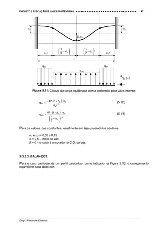 PROJETO E EXECUÇÃO DE LAJES PROTENDIDAS •••• •••• •••• •••• •••• •••• •••• •••• •••• •••• •••• •••• •••• •••• •••• •••• •••• •••• •••• •••• •••• •••• •••• •••• •••• •••• •••• •••• •••• •••• •••• •••• •••• •••• 47
________________________________________________________________________________
Engº. Alexandre Emerick
Figura 5.11: Cálculo da carga equilibrada com a protensão para vãos internos
( )
2
2
o2
1B
e1P4
q
!α
⋅β+⋅−
= (5.10)
( )
2
2
o2
2B
2
1
e1P4
q
!





α−
⋅β+⋅
= (5.11)
Para os valores das constantes, usualmente em lajes protendidas adota-se:
α1 e α2 = 0,05 a 0,15
α = 0,5 – meio do vão.
β = 0 – o cabo é ancorado no C.G. da laje.
5.3.3.3. BALANÇOS
Para o caso particular de um perfil parabólico, como indicado na Figura 5.12, o carregamento
equivalente será dado por:
!
!2α!2α
!





α− 2
2
1
!





α− 2
2
1
eo
β2eo
eo
qB (+)
qB1qB1
qB2
 