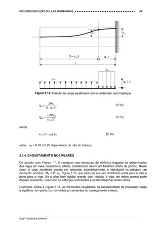 PROJETO E EXECUÇÃO DE LAJES PROTENDIDAS •••• •••• •••• •••• •••• •••• •••• •••• •••• •••• •••• •••• •••• •••• •••• •••• •••• •••• •••• •••• •••• •••• •••• •••• •••• •••• •••• •••• •••• •••• •••• •••• •••• •••• 48
________________________________________________________________________________
Engº. Alexandre Emerick
Figura 5.12: Cálculo da carga equilibrada com a protensão para balanços
( ) 2
3
1
1B
1
Pe2
q
!α−
≅ (5.12)
2
3
o
2B
)(
Pe2
q
!α
−
= (5.13)
sendo,
( ) 031 e1e ⋅α−≅ (5.14)
onde α3 = 0,05 a 0,20 dependendo do vão do balanço.
5.3.4. ENGASTAMENTO NOS PILARES
De acordo com Franco [11]
, é vantajoso nas estruturas de edifícios engastar as extremidades
das vigas em seus respectivos pilares, mobilizando assim um benéfico efeito de pórtico. Neste
caso, o cabo resultante deverá ser ancorado excentricamente, e introduzirá na estrutura um
momento primário, Mp = P⋅ eo, Figura 5.13, que será por sua vez distribuído parte para o pilar e
parte para a viga. Se o pilar tiver rigidez grande com relação à viga, ele reterá grande parte
daquele momento, reduzindo os esforços solicitantes e as deformações desta última.
Conforme ilustra a Figura 5.14, os momentos resultantes da excentricidade da protensão tende
a equilibrar, em parte, os momentos provenientes do carregamento externo.
eo
( )!31 α− !3α
!
e1
qB1
qB2
qB (+)
 