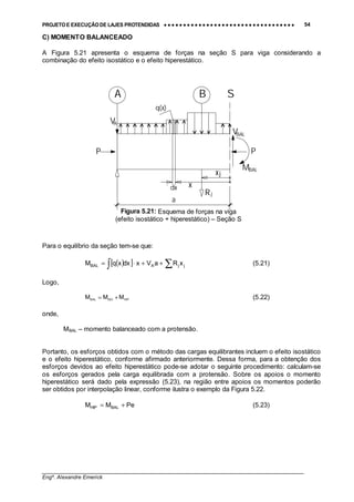 PROJETO E EXECUÇÃO DE LAJES PROTENDIDAS •••• •••• •••• •••• •••• •••• •••• •••• •••• •••• •••• •••• •••• •••• •••• •••• •••• •••• •••• •••• •••• •••• •••• •••• •••• •••• •••• •••• •••• •••• •••• •••• •••• •••• 54
________________________________________________________________________________
Engº. Alexandre Emerick
C) MOMENTO BALANCEADO
A Figura 5.21 apresenta o esquema de forças na seção S para viga considerando a
combinação do efeito isostático e o efeito hiperestático.
B
x
A
xj
S
a
MBAL
P
BALV
AV
P
q(x)
dx
Rj
Para o equilíbrio da seção tem-se que:
( )[ ] ∑∫ ++⋅= jjABAL xRaVxdxxqM (5.21)
Logo,
HIPISOBAL MMM += (5.22)
onde,
MBAL – momento balanceado com a protensão.
Portanto, os esforços obtidos com o método das cargas equilibrantes incluem o efeito isostático
e o efeito hiperestático, conforme afirmado anteriormente. Dessa forma, para a obtenção dos
esforços devidos ao efeito hiperestático pode-se adotar o seguinte procedimento: calculam-se
os esforços gerados pela carga equilibrada com a protensão. Sobre os apoios o momento
hiperestático será dado pela expressão (5.23), na região entre apoios os momentos poderão
ser obtidos por interpolação linear, conforme ilustra o exemplo da Figura 5.22.
PeMM BALHIP += (5.23)
Figura 5.21: Esquema de forças na viga
(efeito isostático + hiperestático) – Seção S
 