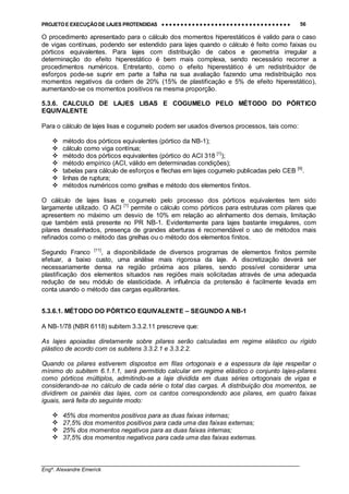 PROJETO E EXECUÇÃO DE LAJES PROTENDIDAS •••• •••• •••• •••• •••• •••• •••• •••• •••• •••• •••• •••• •••• •••• •••• •••• •••• •••• •••• •••• •••• •••• •••• •••• •••• •••• •••• •••• •••• •••• •••• •••• •••• •••• 56
________________________________________________________________________________
Engº. Alexandre Emerick
O procedimento apresentado para o cálculo dos momentos hiperestáticos é valido para o caso
de vigas contínuas, podendo ser estendido para lajes quando o cálculo é feito como faixas ou
pórticos equivalentes. Para lajes com distribuição de cabos e geometria irregular a
determinação do efeito hiperestático é bem mais complexa, sendo necessário recorrer a
procedimentos numéricos. Entretanto, como o efeito hiperestático é um redistribuidor de
esforços pode-se suprir em parte a falha na sua avaliação fazendo uma redistribuição nos
momentos negativos da ordem de 20% (15% de plastificação e 5% de efeito hiperestático),
aumentando-se os momentos positivos na mesma proporção.
5.3.6. CALCULO DE LAJES LISAS E COGUMELO PELO MÉTODO DO PÓRTICO
EQUIVALENTE
Para o cálculo de lajes lisas e cogumelo podem ser usados diversos processos, tais como:
#"método dos pórticos equivalentes (pórtico da NB-1);
#"cálculo como viga contínua;
#"método dos pórticos equivalentes (pórtico do ACI 318 [1]
);
#"método empírico (ACI, válido em determinadas condições);
#"tabelas para cálculo de esforços e flechas em lajes cogumelo publicadas pelo CEB [9]
.
#"linhas de ruptura;
#"métodos numéricos como grelhas e método dos elementos finitos.
O cálculo de lajes lisas e cogumelo pelo processo dos pórticos equivalentes tem sido
largamente utilizado. O ACI [1]
permite o cálculo como pórticos para estruturas com pilares que
apresentem no máximo um desvio de 10% em relação ao alinhamento dos demais, limitação
que também está presente no PR NB-1. Evidentemente para lajes bastante irregulares, com
pilares desalinhados, presença de grandes aberturas é recomendável o uso de métodos mais
refinados como o método das grelhas ou o método dos elementos finitos.
Segundo Franco [11]
, a disponibilidade de diversos programas de elementos finitos permite
efetuar, a baixo custo, uma análise mais rigorosa da laje. A discretização deverá ser
necessariamente densa na região próxima aos pilares, sendo possível considerar uma
plastificação dos elementos situados nas regiões mais solicitadas através de uma adequada
redução de seu módulo de elasticidade. A influência da protensão é facilmente levada em
conta usando o método das cargas equilibrantes.
5.3.6.1. MÉTODO DO PÓRTICO EQUIVALENTE – SEGUNDO A NB-1
A NB-1/78 (NBR 6118) subitem 3.3.2.11 prescreve que:
As lajes apoiadas diretamente sobre pilares serão calculadas em regime elástico ou rígido
plástico de acordo com os subitens 3.3.2.1 e 3.3.2.2.
Quando os pilares estiverem dispostos em filas ortogonais e a espessura da laje respeitar o
mínimo do subitem 6.1.1.1, será permitido calcular em regime elástico o conjunto lajes-pilares
como pórticos múltiplos, admitindo-se a laje dividida em duas séries ortogonais de vigas e
considerando-se no cálculo de cada série o total das cargas. A distribuição dos momentos, se
dividirem os painéis das lajes, com os cantos correspondendo aos pilares, em quatro faixas
iguais, será feita do seguinte modo:
#"45% dos momentos positivos para as duas faixas internas;
#"27,5% dos momentos positivos para cada uma das faixas externas;
#"25% dos momentos negativos para as duas faixas internas;
#"37,5% dos momentos negativos para cada uma das faixas externas.
 