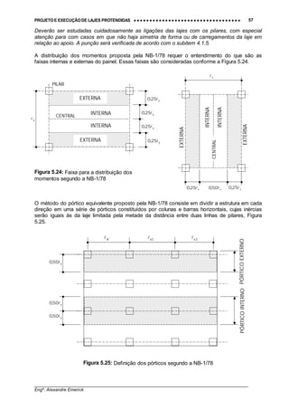 PROJETO E EXECUÇÃO DE LAJES PROTENDIDAS •••• •••• •••• •••• •••• •••• •••• •••• •••• •••• •••• •••• •••• •••• •••• •••• •••• •••• •••• •••• •••• •••• •••• •••• •••• •••• •••• •••• •••• •••• •••• •••• •••• •••• 57
________________________________________________________________________________
Engº. Alexandre Emerick
Deverão ser estudadas cuidadosamente as ligações das lajes com os pilares, com especial
atenção para com casos em que não haja simetria de forma ou de carregamentos da laje em
relação ao apoio. A punção será verificada de acordo com o subitem 4.1.5.
A distribuição dos momentos proposta pela NB-1/78 requer o entendimento do que são as
faixas internas e externas do painel. Essas faixas são consideradas conforme a Figura 5.24.
Figura 5.24: Faixa para a distribuição dos
momentos segundo a NB-1/78
O método do pórtico equivalente proposto pela NB-1/78 consiste em dividir a estrutura em cada
direção em uma série de pórticos constituídos por colunas e barras horizontais, cujas inércias
serão iguais às da laje limitada pela metade da distância entre duas linhas de pilares, Figura
5.25.
Figura 5.25: Definição dos pórticos segundo a NB-1/78
x!
EXTERNA
INTERNA
INTERNA
EXTERNA
CENTRAL
INTERNA
INTERNA
CENTRAL
EXTERNA
EXTERNA
PILAR
y25,0 !
y25,0 !
y25,0 !
y25,0 !
y!
x25,0 ! x50,0 ! x25,0 !
PÓRTICOINTERNOPÓRTICOEXTERNO
1x! 2x! 3x!
y50,0 !
y50,0 !
y50,0 !
 
