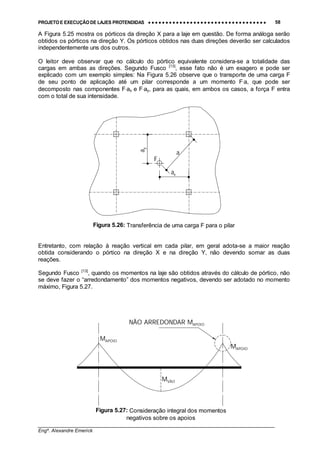 PROJETO E EXECUÇÃO DE LAJES PROTENDIDAS •••• •••• •••• •••• •••• •••• •••• •••• •••• •••• •••• •••• •••• •••• •••• •••• •••• •••• •••• •••• •••• •••• •••• •••• •••• •••• •••• •••• •••• •••• •••• •••• •••• •••• 58
________________________________________________________________________________
Engº. Alexandre Emerick
A Figura 5.25 mostra os pórticos da direção X para a laje em questão. De forma análoga serão
obtidos os pórticos na direção Y. Os pórticos obtidos nas duas direções deverão ser calculados
independentemente uns dos outros.
O leitor deve observar que no cálculo do pórtico equivalente considera-se a totalidade das
cargas em ambas as direções. Segundo Fusco [13]
, esse fato não é um exagero e pode ser
explicado com um exemplo simples: Na Figura 5.26 observe que o transporte de uma carga F
de seu ponto de aplicação até um pilar corresponde a um momento F⋅a, que pode ser
decomposto nas componentes F⋅ax e F⋅ay, para as quais, em ambos os casos, a força F entra
com o total de sua intensidade.
Figura 5.26: Transferência de uma carga F para o pilar
Entretanto, com relação à reação vertical em cada pilar, em geral adota-se a maior reação
obtida considerando o pórtico na direção X e na direção Y, não devendo somar as duas
reações.
Segundo Fusco [13]
, quando os momentos na laje são obtidos através do cálculo de pórtico, não
se deve fazer o “arredondamento” dos momentos negativos, devendo ser adotado no momento
máximo, Figura 5.27.
a
ay
F
ax
Figura 5.27: Consideração integral dos momentos
negativos sobre os apoios
MAPOIO
MAPOIO
NÃO ARREDONDAR MAPOIO
MVÃO
 