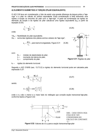 PROJETO E EXECUÇÃO DE LAJES PROTENDIDAS •••• •••• •••• •••• •••• •••• •••• •••• •••• •••• •••• •••• •••• •••• •••• •••• •••• •••• •••• •••• •••• •••• •••• •••• •••• •••• •••• •••• •••• •••• •••• •••• •••• •••• 61
________________________________________________________________________________
Engº. Alexandre Emerick
A) ELEMENTO SUBMETIDO À TORÇÃO (PILAR EQUIVALENTE)
O ACI 318 leva em consideração o fato de existir uma grande diferença de largura entre a “laje-
viga” e o pilar no cálculo do pórtico equivalente. Essa consideração é feita atribuindo uma
rigidez à torção no encontro do pilar com a “laje-viga”. A partir da combinação da rigidez do
elemento de torção e da rigidez do pilar calcula-se uma rigidez equivalente (kec) a partir da
equação (5.25).
Tcec k
1
k
1
k
1
+=
∑
(5.25)
onde:
1/kec – flexibilidade do pilar equivalente;
Σkc – soma das rigidezes dos pilares acima e abaixo da “laje-viga”;
c
cc
c
L
IE4
k = , para barra bi-engastada, Figura 5.31 (5.26)
com:
Ec – módulo de elasticidade do pilar;
Ic – momento de inércia do pilar;
Lc – comprimento do pilar.
kT – rigidez do elemento torcional.
Segundo o ACI 318/95 (sec. 13.7.5.2) a rigidez do elemento torcional pode ser calculada pela
expressão 5.27:
∑





 −⋅
= 3
2
2
2
c
T
c
1
CE9
k
!
!
(5.27)
sendo:
∑ 







⋅





−=
3
yx
y
x
63,01C
3
(5.28)
onde x e y são o menor e o maior lado do retângulo que compõe seção transversal laje-pilar,
conforme ilustra a Figura 5.32:
Figura 5.32: Valores de x e y para a seção transversal laje-pilar
ECIC
M=1
θ
Figura 5.31: Rigidez do pilar
LC
PILAR
LAJE
x ≤ y
y
OBS.: CASO EXISTA VIGA
ESSA DEVE SER
CONSIDERADA NO
CÁLCULO DA CONSTANTE
“C”
 