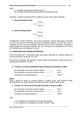 PROJETO E EXECUÇÃO DE LAJES PROTENDIDAS •••• •••• •••• •••• •••• •••• •••• •••• •••• •••• •••• •••• •••• •••• •••• •••• •••• •••• •••• •••• •••• •••• •••• •••• •••• •••• •••• •••• •••• •••• •••• •••• •••• •••• 64
________________________________________________________________________________
Engº. Alexandre Emerick
onde:
fptk é a tensão característica de ruptura do aço;
fpyk é a tensão característica de escoamento (convencional) do aço.
Entretanto, o projeto de revisão da NB-1 modifica um pouco esses valores adotando:
#"Aços de relaxação normal:
0,74 fptk
σpi <
0,87 fpyk
#"Aços de relaxação baixa:
0,74 fptk
σpi <
0,82 fpyk
Considerando o limite do PR NB-1, que é mais conservador, pode-se adotar para a cordoalha
de ∅12,7 mm com aço CP190 RB uma força de protensão inicial de 14 tf (140 kN), e para a
cordoalha de ∅15,2 mm uma protensão inicial de 19,7 tf (197 kN). Entretanto, na prática os
valores adotados de protensão inicial tem sido: 15 tf (150 kN) para a cordoalha de ∅12,7 mm e
20 tf (200 kN) para a cordoalha de ∅15,2 mm.
5.5. VERIFICAÇÃO DAS TENSÕES EM SERVIÇO
O ACI Committee 423 [2]
recomenda limites para tensão admissível em membros fletidos de
concreto protendido. De acordo com o ACI:
Para laje com protensão não aderente a tensão média de compressão na laje deve estar no
intervalo entre 0,86 MPa e 3,5 MPa.
#"Tensões no concreto imediatamente após a aplicação da protensão, em MPa:
(a) compressão na zona de momento negativo ..................... ci'f40,0 ⋅
(b) compressão na zona de momento positivo ...................... ci'f60,0 ⋅
(c) tração (com armadura passiva) ........................................ ci'f50,0
NOTA:
Onde a tensão de tração no concreto exceder os valores acima, uma armadura auxiliar
aderente (passiva ou ativa) deverá ser colocada para resistir à tensão total de tração.
#"Tensões no concreto em serviço (após as perdas no tempo), em MPa:
(a) compressão na zona de momento negativo ..................... c'f30,0 ⋅
(b) compressão na zona de momento positivo ...................... c'f45,0 ⋅
(c) tração (com armadura passiva) ........................................ c'f50,0
onde,
f’c é a resistência à compressão do concreto especificada;
f’ci é a resistência à compressão do concreto na idade “i” dias;
 