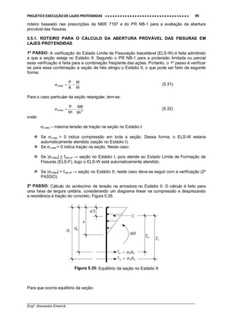 PROJETO E EXECUÇÃO DE LAJES PROTENDIDAS •••• •••• •••• •••• •••• •••• •••• •••• •••• •••• •••• •••• •••• •••• •••• •••• •••• •••• •••• •••• •••• •••• •••• •••• •••• •••• •••• •••• •••• •••• •••• •••• •••• •••• 66
________________________________________________________________________________
Engº. Alexandre Emerick
roteiro baseado nas prescrições da NBR 7197 e do PR NB-1 para a avaliação da abertura
provável das fissuras.
5.5.1. ROTEIRO PARA O CÁLCULO DA ABERTURA PROVÁVEL DAS FISSURAS EM
LAJES PROTENDIDAS
1º PASSO: A verificação do Estado Limite de Fissuração Inaceitável (ELS-W) é feita admitindo
a que a seção esteja no Estádio II. Segundo o PR NB-1 para a protensão limitada ou parcial
essa verificação é feita para a combinação freqüente das ações. Portanto, o 1º passo é verificar
se para essa combinação a seção de fato atingiu o Estádio II, o que pode ser feito da seguinte
forma:
W
M
A
P
máx,t −=σ (5.31)
Para o caso particular da seção retangular, tem-se:
2máx,t
bh
M6
bh
P
−=σ (5.32)
onde:
σt,máx – máxima tensão de tração na seção no Estádio I.
#"Se σt,max > 0 indica compressão em toda a seção. Dessa forma, o ELS-W estaria
automaticamente atendido (seção no Estádio I).
#"Se σt,máx < 0 indica tração na seção. Neste caso:
#"Se |σt,Max| < fctk,inf → seção no Estádio I, pois atende ao Estado Limite de Formação de
Fissuras (ELS-F), logo o ELS-W está automaticamente atendido.
#"Se |σt,Max| > fctk,inf → seção no Estádio II, neste caso deve-se seguir com a verificação (2º
PASSO).
2º PASSO: Cálculo do acréscimo de tensão na armadura no Estádio II. O cálculo é feito para
uma faixa de largura unitária, considerando um diagrama linear na compressão e desprezando
a resistência à tração do concreto, Figura 5.35.
Figura 5.35: Equilíbrio da seção no Estádio II
Para que ocorra equilíbrio da seção:
Zp
TS = σSAS
TP = σPAP
C
ds
dp
x
x/3
Zs
∆M
 
