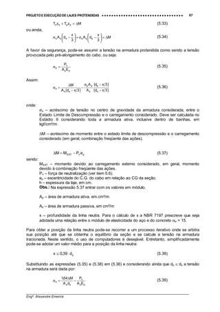 PROJETO E EXECUÇÃO DE LAJES PROTENDIDAS •••• •••• •••• •••• •••• •••• •••• •••• •••• •••• •••• •••• •••• •••• •••• •••• •••• •••• •••• •••• •••• •••• •••• •••• •••• •••• •••• •••• •••• •••• •••• •••• •••• •••• 67
________________________________________________________________________________
Engº. Alexandre Emerick
MzTzT ppss ∆=+ (5.33)
ou ainda,
M
3
x
dA
3
x
dA pppsss ∆=





−σ+





−σ (5.34)
A favor da segurança, pode-se assumir a tensão na armadura protendida como sendo a tensão
provocada pelo pré-alongamento do cabo, ou seja:
pp
n
p
EA
P
=σ (5.35)
Assim:
( )
( )
( )3xd
3xd
A
A
3xdA
M
s
p
s
pp
ss
s
−
−σ
−
−
∆
=σ (5.36)
onde:
σs – acréscimo de tensão no centro de gravidade da armadura considerada, entre o
Estado Limite de Descompressão e o carregamento considerado. Deve ser calculada no
Estádio II considerando toda a armadura ativa, inclusive dentro de bainhas, em
kgf/cm²/m
∆M – acréscimo de momento entre o estado limite de descompressão e o carregamento
considerado (em geral, combinação freqüente das ações).
pnEXT ePMM −=∆ (5.37)
sendo:
MEXT – momento devido ao carregamento externo considerado, em geral, momento
devido à combinação freqüente das ações.
Pn – força de neutralização (ver item 5.6).
ep – excentricidade do C.G. do cabo em relação ao CG da seção.
h – espessura da laje, em cm.
Obs.: Na expressão 5.37 entrar com os valores em módulo.
Ap – área de armadura ativa, em cm²/m
As – área de armadura passiva, em cm²/m
x – profundidade da linha neutra. Para o cálculo de x a NBR 7197 prescreve que seja
adotada uma relação entre o módulo de elasticidade do aço e do concreto αe = 15.
Para obter a posição da linha neutra pode-se recorrer a um processo iterativo onde se arbitra
sua posição até que se obtenha o equilíbrio da seção e se calcule a tensão na armadura
tracionada. Neste sentido, o uso de computadores é desejável. Entretanto, simplificadamente
pode-se adotar um valor médio para a posição da linha neutra:
sd39,0x ⋅≅ (5.38)
Substituindo as expressões (5.35) e (5.38) em (5.36) e considerando ainda que dp ≅ ds a tensão
na armadura será dada por:
pp
n
ss
s
EA
P
dA
M64,1
−
∆
=σ (5.39)
 