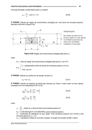 PROJETO E EXECUÇÃO DE LAJES PROTENDIDAS •••• •••• •••• •••• •••• •••• •••• •••• •••• •••• •••• •••• •••• •••• •••• •••• •••• •••• •••• •••• •••• •••• •••• •••• •••• •••• •••• •••• •••• •••• •••• •••• •••• •••• 68
________________________________________________________________________________
Engº. Alexandre Emerick
Uma aproximação conservadora para σs é adotar:
f
yd
s
f
γ
=σ , com γf = 1,4 (5.40)
3º PASSO: Cálculo da região de envolvimento protegida por uma barra da armadura passiva,
definida conforme a Figura 5.36.
Figura 5.36: Região de envolvimento protegida pela barra ∅i.
onde:
Acri – área da região de envolvimento protegida pela barra ∅i, em cm2
;
s – espaçamento entre as barras da armadura passiva, em cm;
bi <
14∅i, em cm
3º PASSO: Cálculo do acréscimo de tensão na barra ∅i:
σsi = bi × σs (5.41)
4º PASSO: Cálculo da abertura provável das fissuras (w). Será o maior entre os dois valores
calculados com as expressões 5.42 e 5.43






+
ρ
⋅
σ
⋅
−η
∅
45
4
E5,720 risi
si
i
i
(5.42)
m,ct
si
si
si
i
i
f
3
E5,720
σ
⋅
σ
⋅
−η
∅
(5.43)
onde:
cri
si
ri
A
A
=ρ , sendo Asi a área da barra da armadura passiva ∅i
Esi = 2.100.000 kgf/cm2
(210.000 MPa), para armadura passiva.
ηi – coeficiente de aderência do aço usado. Para armadura passiva com CA-50 ou 60
em geral adota-se: ηi = 1,5
fct,m – resistência média do concreto à tração. O projeto de revisão da NB-1 indica:
h
bi
d' < 7∅i
< 7∅i
∅i
s
Acri OBSERVAÇÃO:
No cálculo da abertura de
fissuras admite-se que apenas
as armaduras passivas (ou
ativas fora de bainha)
combatam a fissuração.
 