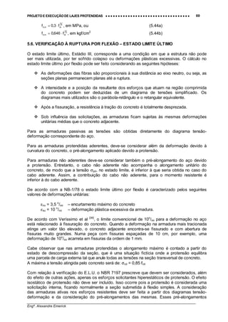 PROJETO E EXECUÇÃO DE LAJES PROTENDIDAS •••• •••• •••• •••• •••• •••• •••• •••• •••• •••• •••• •••• •••• •••• •••• •••• •••• •••• •••• •••• •••• •••• •••• •••• •••• •••• •••• •••• •••• •••• •••• •••• •••• •••• 69
________________________________________________________________________________
Engº. Alexandre Emerick
3
2
ckm,ct f3,0f ⋅= , em MPa, ou (5.44a)
3
2
ckm,ct f646,0f ⋅= , em kgf/cm2
(5.44b)
5.6. VERIFICAÇÃO À RUPTURA POR FLEXÃO – ESTADO LIMITE ÚLTIMO
O estado limite último, Estádio III, corresponde a uma condição em que a estrutura não pode
ser mais utilizada, por ter sofrido colapso ou deformações plásticas excessivas. O cálculo no
estado limite último por flexão pode ser feito considerando as seguintes hipóteses:
#"As deformações das fibras são proporcionais à sua distância ao eixo neutro, ou seja, as
seções planas permanecem planas até a ruptura.
#"A intensidade e a posição da resultante dos esforços que atuam na região comprimida
do concreto podem ser deduzidas de um diagrama de tensões simplificado. Os
diagramas mais utilizados são o parábola-retângulo e o retangular equivalente.
#"Após a fissuração, a resistência à tração do concreto é totalmente desprezada.
#"Sob influência das solicitações, as armaduras ficam sujeitas às mesmas deformações
unitárias médias que o concreto adjacente.
Para as armaduras passivas as tensões são obtidas diretamente do diagrama tensão-
deformação correspondente do aço.
Para as armaduras protendidas aderentes, deve-se considerar além da deformação devido à
curvatura do concreto, o pré-alongamento aplicado devido a protensão.
Para armaduras não aderentes deve-se considerar também o pré-alongamento do aço devido
a protensão. Entretanto, o cabo não aderente não acompanha o alongamento unitário do
concreto, de modo que a tensão σpd, no estado limite, é inferior à que seria obtida no caso do
cabo aderente. Assim, a contribuição do cabo não aderente, para o momento resistente é
inferior à do cabo aderente.
De acordo com a NB-1/78 o estado limite último por flexão é caracterizado pelos seguintes
valores de deformações unitárias:
εcu = 3,5 o
/oo – encurtamento máximo do concreto
εsu = 10 o
/oo – deformação plástica excessiva da armadura.
De acordo com Veríssimo et al [36]
, o limite convencional de 10o
/oo para a deformação no aço
está relacionado à fissuração do concreto. Quando a deformação na armadura mais tracionada
atinge um valor tão elevado, o concreto adjacente encontra-se fissurado e com abertura de
fissuras muito grandes. Numa peça com fissuras espaçadas de 10 cm, por exemplo, uma
deformação de 10o
/oo acarreta em fissuras da ordem de 1 mm.
Cabe observar que nas armaduras protendidas o alongamento máximo é contado a partir do
estado de descompressão da seção, que é uma situação fictícia onde a protensão equilibra
uma parcela de carga externa tal que anule todas as tensões na seção transversal de concreto.
A máxima a tensão atingida pelo concreto será de: σcd = 0,85 fcd
Com relação à verificação do E.L.U. o NBR 7197 prescreve que devem ser considerados, além
do efeito de outras ações, apenas os esforços solicitantes hiperestáticos de protensão. O efeito
isostático de protensão não deve ser incluído. Isso ocorre pois a protensão é considerada uma
solicitação interna, ficando normalmente a seção submetida à flexão simples. A consideração
das armaduras ativas nos esforços resistentes deve ser feita a partir dos diagramas tensão-
deformação e da consideração do pré-alongamentos das mesmas. Esses pré-alongamentos
 