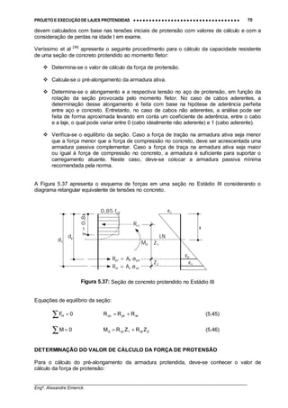PROJETO E EXECUÇÃO DE LAJES PROTENDIDAS •••• •••• •••• •••• •••• •••• •••• •••• •••• •••• •••• •••• •••• •••• •••• •••• •••• •••• •••• •••• •••• •••• •••• •••• •••• •••• •••• •••• •••• •••• •••• •••• •••• •••• 70
________________________________________________________________________________
Engº. Alexandre Emerick
devem calculados com base nas tensões iniciais de protensão com valores de cálculo e com a
consideração de perdas na idade t em exame.
Veríssimo et al [36]
apresenta o seguinte procedimento para o cálculo da capacidade resistente
de uma seção de concreto protendido ao momento fletor:
#"Determina-se o valor de cálculo da força de protensão.
#"Calcula-se o pré-alongamento da armadura ativa.
#"Determina-se o alongamento e a respectiva tensão no aço de protensão, em função da
rotação da seção provocada pelo momento fletor. No caso de cabos aderentes, a
determinação desse alongamento é feita com base na hipótese de aderência perfeita
entre aço e concreto. Entretanto, no caso de cabos não aderentes, a análise pode ser
feita de forma aproximada levando em conta um coeficiente de aderência, entre o cabo
e a laje, o qual pode variar entre 0 (cabo idealmente não aderente) e 1 (cabo aderente).
#"Verifica-se o equilíbrio da seção. Caso a força de tração na armadura ativa seja menor
que a força menor que a força de compressão no concreto, deve ser acrescentada uma
armadura passiva complementar. Caso a força de traça na armadura ativa seja maior
ou igual á força de compressão no concreto, a armadura é suficiente para suportar o
carregamento atuante. Neste caso, deve-se colocar a armadura passiva mínima
recomendada pela norma.
A Figura 5.37 apresenta o esquema de forças em uma seção no Estádio III considerando o
diagrama retangular equivalente de tensões no concreto.
Figura 5.37: Seção de concreto protendido no Estádio III
Equações de equilíbrio da seção:
∑ = 0FH stptcc RRR += (5.45)
∑ = 0M 2st1ccd ZRZRM += (5.46)
DETERMINAÇÃO DO VALOR DE CÁLCULO DA FORÇA DE PROTENSÃO
Para o cálculo do pré-alongamento da armadura protendida, deve-se conhecer o valor de
cálculo da força de protensão:
y=0,8x
0,85 fcd
Rcc
Rpt = AP σpd
Rst = As σsd
dp
ds
εp
εc
εs
Md
x
Z1
Z2
LN
 