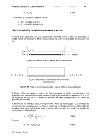 PROJETO E EXECUÇÃO DE LAJES PROTENDIDAS •••• •••• •••• •••• •••• •••• •••• •••• •••• •••• •••• •••• •••• •••• •••• •••• •••• •••• •••• •••• •••• •••• •••• •••• •••• •••• •••• •••• •••• •••• •••• •••• •••• •••• 71
________________________________________________________________________________
Engº. Alexandre Emerick
kpd PP ⋅γ= (5.47)
O coeficiente γp assume os seguintes valores:
γp = 1,0 – situação favorável
γp = 1,1 – situação desfavorável.
CÁLCULO DO PRÉ-ALONGAMENTO DA ARMADURA ATIVA
A Figura 5.38a apresenta uma peça protendida submetida apenas à força de protensão. A
tensão normal no concreto na fibra correspondente ao centro de gravidade da armadura vale
σcp.
Figura 5.38: Peça de concreto protendido – cálculo da força de neutralização
A Figura 5.38b representa o estado de descompressão da seção (neutralização), que
representa uma situação fictícia onde através da aplicação de uma força externa Pn = P + ∆P
de magnitude tal que anula a tensão no concreto na fibra correspondente ao centro de
gravidade da armadura.
A deformação na armadura ativa, correspondente a força de neutralização Pn, é chamada de
pré-alongamento, designada por εpn. Para o cálculo de εpn, basta adicionar à deformação da
armadura ativa uma deformação igual à sofrida pelo concreto em função da tensão de
compressão σcp. Dessa forma:
||
E
1
E
||
cpp
pc
cp
p σα=
σ
=ε∆ (5.48)
Portanto,
||APP cpppdn σα+= (5.49)
ep
C.G.
σcpP P
Pn = P + ∆PPn = P + ∆P
(a) peça de concreto atuando apenas a força de protensão
(b) peça de concreto no estado de descompressão
(neutralização)
 