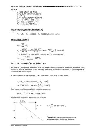 PROJETO E EXECUÇÃO DE LAJES PROTENDIDAS •••• •••• •••• •••• •••• •••• •••• •••• •••• •••• •••• •••• •••• •••• •••• •••• •••• •••• •••• •••• •••• •••• •••• •••• •••• •••• •••• •••• •••• •••• •••• •••• •••• •••• 74
________________________________________________________________________________
Engº. Alexandre Emerick
DADOS
fck = 300 kgf/cm2
(30 MPa)
Ec = 276.000 kgf/cm2
(27,6 GPa)
CP 190 RB
Ep = 1.960.000 kgf/cm2
(196 GPa)
Ap = 4 ∅ 12,7/m = 3,95 cm2
/m
Md = 18 tf.m/m (180 kN.m/m)
P∞ = 12 tf/cabo (120 kN/cabo)
VALOR DE CÁLCULO DA PROTENSÃO
Pd = γp P∞ = 1,0 × (12.000 × 4)= 48.000 kgf/m (480 kN/m)
PRÉ-ALONGAMENTO
1,7
6,27
196
p ==α
( )MPa58,4
cm
kgf83,45
25100
5,8000.48
12
25100
000.48
23
2
cp =
⋅
⋅
+
⋅
=σ
( )m/kN8,492m/kgf285.4983,4595,31,7000.48Pn =⋅⋅+=
37,6
000.960.195,3
285.49
pn =
⋅
=ε o
/oo
CÁLCULO DAS TENSÕES NA ARMADURA
No cálculo, usualmente admite-se que não existe armadura passiva na seção e verifica se a
armadura ativa é suficiente. Caso não seja suficiente, acrescenta-se armadura passiva para se
obter o equilíbrio da seção.
A partir da equação de equilíbrio (5.46) obtém-se a posição x da linha neutra;
( )x4,0df85,0bx8,0ZRM pcd1ccd −⋅⋅⋅==
( )x4,021
4,1
300
85,0100x8,0000.800.1 −⋅⋅⋅=
Que leva a seguinte equação do segundo grau em x:
0000.800.1x000.306x57,825.5 2
=+−
Resolvendo a equação obtém-se: x = 6,75 cm
εp
3,5o
/oo
6,75
21
32,85,321
75,6
5,3
p =−=ε o
/oo
Figura 5.41: Cálculo da deformação na
armadura ativa – protensão aderente
 
