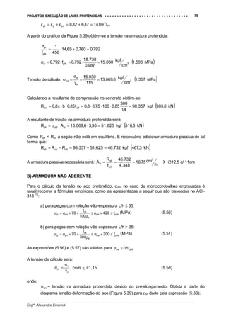 PROJETO E EXECUÇÃO DE LAJES PROTENDIDAS •••• •••• •••• •••• •••• •••• •••• •••• •••• •••• •••• •••• •••• •••• •••• •••• •••• •••• •••• •••• •••• •••• •••• •••• •••• •••• •••• •••• •••• •••• •••• •••• •••• •••• 75
________________________________________________________________________________
Engº. Alexandre Emerick
69,1437,632,8pnppt =+=ε+ε=ε o
/oo
A partir do gráfico da Figura 5.39 obtém-se a tensão na armadura protendida:
792,0760,069,14
456
1
fptk
p
=+⋅=
σ
( )MPa503.1
cm
kgf030.15
987,0
730.18
792,0f792,0 2ptkp =⋅=⋅=σ
Tensão de cálculo: ( )MPa307.1
cm
kgf6,069.13
15,1
030.15
2
s
p
pd ==
γ
σ
=σ
Calculando a resultante de compressão no concreto obtém-se:
( )kN6,983kgf357.98
4,1
300
85,010075,68,0f85,0bx8,0R cdcc =⋅⋅⋅=⋅⋅=
A resultante de tração na armadura protendida será:
( )kN3,516kgf625.5195,36,069.13AR ppdpt =⋅=⋅σ=
Como Rpt < Rcc a seção não está em equilíbrio. É necessário adicionar armadura passiva de tal
forma que:
( )kN3,467kgf732.46625.51357.98RRR ptccst =−=−=
A armadura passiva necessária será:
m
cm75,10
348.4
732.46
f
R
A
2
yd
st
s === $ ∅12,5 c/ 11cm
B) ARMADURA NÃO ADERENTE
Para o cálculo da tensão no aço protendido, σpd, no caso de monocordoalhas engraxadas é
usual recorrer a fórmulas empíricas, como as apresentadas a seguir que são baseadas no ACI-
318 [1]
:
a) para peças com relação vão-espessura L/h ≤ 35:
pykpe
p
ck
pnp f420
100
f
70 ≤+σ≤
ρ
++σ=σ (MPa) (5.56)
b) para peças com relação vão-espessura L/h > 35:
pykpe
p
ck
pnp f200
300
f
70 ≤+σ≤
ρ
++σ=σ (MPa) (5.57)
As expressões (5.56) e (5.57) são válidas para ptkpe f5,0≥σ .
A tensão de cálculo será:
s
p
pd
γ
σ
=σ , com sγ =1,15 (5.58)
onde:
pnσ – tensão na armadura protendida devido ao pré-alongamento. Obtida a partir do
diagrama tensão-deformação do aço (Figura 5.39) para εpn dado pela expressão (5.50);
 