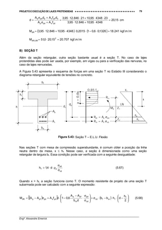 PROJETO E EXECUÇÃO DE LAJES PROTENDIDAS •••• •••• •••• •••• •••• •••• •••• •••• •••• •••• •••• •••• •••• •••• •••• •••• •••• •••• •••• •••• •••• •••• •••• •••• •••• •••• •••• •••• •••• •••• •••• •••• •••• •••• 79
________________________________________________________________________________
Engº. Alexandre Emerick
cm15,20
434895,10846.1295,3
23434895,1021846.1295,3
fAA
dfAdA
d
ydspdp
sydsppdp
=
⋅+⋅
⋅⋅+⋅⋅
=
+σ
+σ
=
( ) ( ) m/m.kgf241.181326,06,012015,0434895,10846.1295,3MdR =⋅−⋅⋅⋅+⋅=
m/m.kgf707.2015,200,51M 2
LIM,dR =⋅=
B) SEÇÃO T
Além da seção retangular, outra seção bastante usual é a seção T. No caso de lajes
protendidas elas pode ser usada, por exemplo, em vigas ou para a verificação das nervuras, no
caso de lajes nervuradas.
A Figura 5.43 apresenta o esquema de forças em uma seção T no Estádio III considerando o
diagrama retangular equivalente de tensões no concreto.
Figura 5.43: Seção T – E.L.U. Flexão
Nas seções T com mesa de compressão superabundante, é comum obter a posição da linha
neutra dentro da mesa, x ≤ hf. Nesse caso, a seção é dimensionada como uma seção
retangular de largura bf. Essa condição pode ser verificada com a seguinte desigualdade:
cd
pd
pf d4,1h
σ
σ
ρ⋅⋅> (5.67)
Quando x > hf, a seção funciona como T. O momento resistente de projeto de uma seção T
subarmada pode ser calculado com a seguinte expressão:
( )[ ] ( ) 





−⋅⋅−⋅σ+







σ
σ
⋅
−
−⋅+σ−=
2
h
dhbb
db
AA
6,01dfAAAM f
fwfcd
cd
pd
w
pfp
ydspdpfpdR (5.68)
y=0,8x
bw
bf
0,85 fcd
Rcc
Rpt = Ap σpd
Rst = As σsd
dp
ds
εp
εc
εs
Md
x
Z1
Z2
LN
hf
h
Ap
As
 
