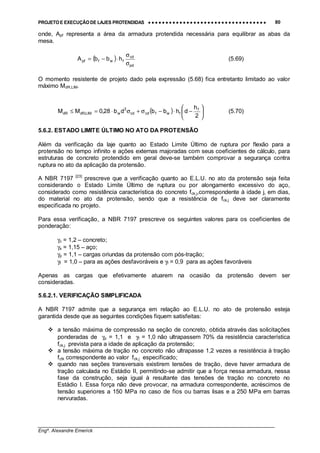 PROJETO E EXECUÇÃO DE LAJES PROTENDIDAS •••• •••• •••• •••• •••• •••• •••• •••• •••• •••• •••• •••• •••• •••• •••• •••• •••• •••• •••• •••• •••• •••• •••• •••• •••• •••• •••• •••• •••• •••• •••• •••• •••• •••• 80
________________________________________________________________________________
Engº. Alexandre Emerick
onde, Apf representa a área da armadura protendida necessária para equilibrar as abas da
mesa.
( )
pd
cd
fwfpf hbbA
σ
σ
⋅−= (5.69)
O momento resistente de projeto dado pela expressão (5.68) fica entretanto limitado ao valor
máximo MdR,LIM.
( ) 





−⋅−σ+σ⋅=≤
2
h
dhbbdb28,0MM f
fwfcdcd
2
wLIM,dRdR (5.70)
5.6.2. ESTADO LIMITE ÚLTIMO NO ATO DA PROTENSÃO
Além da verificação da laje quanto ao Estado Limite Último de ruptura por flexão para a
protensão no tempo infinito e ações externas majoradas com seus coeficientes de cálculo, para
estruturas de concreto protendido em geral deve-se também comprovar a segurança contra
ruptura no ato da aplicação da protensão.
A NBR 7197 [23]
prescreve que a verificação quanto ao E.L.U. no ato da protensão seja feita
considerando o Estado Limite Último de ruptura ou por alongamento excessivo do aço,
considerado como resistência característica do concreto fck,j,correspondente à idade j, em dias,
do material no ato da protensão, sendo que a resistência de fck,j deve ser claramente
especificada no projeto.
Para essa verificação, a NBR 7197 prescreve os seguintes valores para os coeficientes de
ponderação:
γc = 1,2 – concreto;
γs = 1,15 – aço;
γp = 1,1 – cargas oriundas da protensão com pós-tração;
γf = 1,0 – para as ações desfavoráveis e γf = 0,9 para as ações favoráveis
Apenas as cargas que efetivamente atuarem na ocasião da protensão devem ser
consideradas.
5.6.2.1. VERIFICAÇÃO SIMPLIFICADA
A NBR 7197 admite que a segurança em relação ao E.L.U. no ato de protensão esteja
garantida desde que as seguintes condições fiquem satisfeitas:
#"a tensão máxima de compressão na seção de concreto, obtida através das solicitações
ponderadas de γp = 1,1 e γf = 1,0 não ultrapassem 70% da resistência característica
fck,j prevista para a idade de aplicação da protensão;
#"a tensão máxima de tração no concreto não ultrapasse 1,2 vezes a resistência à tração
fctk correspondente ao valor fck,j especificado;
#"quando nas seções transversais existirem tensões de tração, deve haver armadura de
tração calculada no Estádio II, permitindo-se admitir que a força nessa armadura, nessa
fase da construção, seja igual à resultante das tensões de tração no concreto no
Estádio I. Essa força não deve provocar, na armadura correspondente, acréscimos de
tensão superiores a 150 MPa no caso de fios ou barras lisas e a 250 MPa em barras
nervuradas.
 