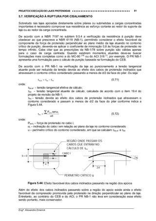 PROJETO E EXECUÇÃO DE LAJES PROTENDIDAS •••• •••• •••• •••• •••• •••• •••• •••• •••• •••• •••• •••• •••• •••• •••• •••• •••• •••• •••• •••• •••• •••• •••• •••• •••• •••• •••• •••• •••• •••• •••• •••• •••• •••• 81
________________________________________________________________________________
Engº. Alexandre Emerick
5.7. VERIFICAÇÃO À RUPTURA POR CISALHAMENTO
Sobretudo nas lajes apoiadas diretamente sobre pilares ou submetidas a cargas concentradas
importantes é necessário comprovar sua resistência ao esforço cortante ao redor do suporte da
laje ou ao redor da carga concentrada.
De acordo com a NBR 7197 no subitem 9.5.4 a verificação da resistência à punção deve
obedecer ao que prescreve a NBR 6118 (NB-1), permitindo considerar o efeito favorável da
componente da força de protensão perpendicular ao plano médio da laje atuando no contorno
crítico de punção, devendo-se aplicar o coeficiente de minoração 0,8 às forças de protensão no
tempo infinito. Cabe citar que as prescrições da NB-1/78 sobre punção são válidas apenas
para o caso de carga centrada. Quando existirem momentos atuantes deve-se buscar
formulações mais completas como a do MC-90 [18]
ou do ACI 318 [1]
, por exemplo. O PR NB-1
apresenta uma formulação para o cálculo de punção baseada na formulação do CEB.
De acordo com o PR NB-1 na verificação da laje ao puncionamento a tensão tangencial
atuante pode ser reduzida da tensão devida ao efeito dos cabos de protensão inclinados que
atravessam o contorno crítico considerado passando a menos de d/2 da face do pilar. Ou seja:
PdSdefSd,
τ−τ=τ (5.71)
onde:
τSd,ef − tensão tangencial efetiva de cálculo;
τSd − tensão tangencial atuante de cálculo, calculada de acordo com o item 19.4 do
projeto de revisão da NB-1;
τPd − tensão devida ao efeito dos cabos de protensão inclinados que atravessam o
contorno considerado e passam a menos de d/2 da face do pilar conforme indica a
Figura 5.44.
du
senP iiinf,k
Pd
α
=τ
∑ (5.72)
onde:
Pkinf,i − força de protensão no cabo i;
αi − inclinação do cabo i em relação ao plano da laje no contorno considerado
u − perímetro crítico do contorno considerado, em que se calculam τSd,ef e τSd
Figura 5.44: Efeito favorável dos cabos inclinados passando na região dos apoios
Além do efeito dos cabos inclinados passando sobre a região do apoio existe ainda o efeito
favorável da compressão promovida pela protensão na direção perpendicular ao plano da laje.
Entretanto, ao contrário do CEB e do ACI, o PR NB-1 não leva em consideração esse efeito
sendo portanto, mais conservador.
CABO i
b+d
a
b
REGIÃO ONDE PASSAM OS
CABOS QUE ENTRAM NO
CÁLCULO DE τPd
PERÍMETRO CRÍTICO u
αi
2d
 