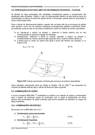PROJETO E EXECUÇÃO DE LAJES PROTENDIDAS •••• •••• •••• •••• •••• •••• •••• •••• •••• •••• •••• •••• •••• •••• •••• •••• •••• •••• •••• •••• •••• •••• •••• •••• •••• •••• •••• •••• •••• •••• •••• •••• •••• •••• 82
________________________________________________________________________________
Engº. Alexandre Emerick
5.8. VERIFICAÇÃO AO ESTADO LIMITE DE DEFORMAÇÃO EXCESSIVA −−−− FLECHAS
As flechas em lajes protendidas são calculadas considerando apenas o carregamento não
equilibrado pela protensão. Obtido o valor do deslocamento elástico da laje deve-se levar em
consideração os efeitos da perda de rigidez devido à fissuração, quando essa for importante, e
ainda a deformação lenta.
Para o cálculo do deslocamento elástico, quando não se lança mão de um processo de cálculo
mais rigoroso, como uso de métodos numéricos computacionais (grelhas e elementos finitos,
por exemplo), pode-se usar um processo simplificado a partir do método do pórtico equivalente:
#"ao calcular-se o pórtico na direção x, obtém-se a flecha máxima (wx) no vão
correspondente ao painel que deseja ser estudado;
#"analogamente, obtém-se a flecha wy quando calculado o pórtico na direção y,
correspondente ao mesmo painel de laje cogumelo para o qual foi obtida a flecha wx;
#"a flecha total no centro do painel será igual à soma das flechas nas direções x e y
(Figura 5.45).
wTotal = wx + wy (5.73)
Figura 5.45: Cálculo aproximado da flecha pelo processo de pórticos equivalentes
Outra indicação interessante pode ser obtida no Boletim 158 do CEB [9]
que apresenta um
conjunto de tabelas práticas para o cálculo da flecha em lajes cogumelo.
5.9. COMBINAÇÕES DE AÇÕES
A norma brasileira NBR 8681 [26]
estabelece os critérios com relação às ações e combinações
para o projeto de estruturas usuais da construção civil. A seguir é apresentado um breve
resumo das combinações de ações previstas pela norma brasileira de interesse no projeto de
lajes protendidas.
5.9.1. COMBINAÇÕES EM SERVIÇO
De acordo com a NBR 8681 item 5.5.1:
#"Combinações quase permanentes
∑∑ ==
Ψ+=
n
1j
k,Qjj2
m
1i
k,Giuti,d FFF (5.74)
#"Combinações freqüentes
∑∑ ==
Ψ+Ψ+=
n
2j
k,Qjj2k,1Q1
m
1i
k,Giuti,d FFFF (5.75)
wy
wx
wTotal
X
Y
 
