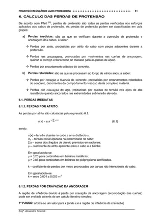 PROJETO E EXECUÇÃO DE LAJES PROTENDIDAS •••• •••• •••• •••• •••• •••• •••• •••• •••• •••• •••• •••• •••• •••• •••• •••• •••• •••• •••• •••• •••• •••• •••• •••• •••• •••• •••• •••• •••• •••• •••• •••• •••• •••• 84
________________________________________________________________________________
Engº. Alexandre Emerick
6. CÁLCULO DAS PERDAS DE PROTENSÃO
De acordo com Pfeil [28]
, perdas de protensão são todas as perdas verificadas nos esforços
aplicados aos cabos de protensão. As perdas de protensão podem ser classificadas em dois
grupos:
a) Perdas imediatas: são as que se verificam durante a operação de protensão e
ancoragem dos cabos, a saber:
#"Perdas por atrito, produzidas por atrito do cabo com peças adjacentes durante a
protensão.
#"Perdas nas ancoragens, provocadas por movimentos nas cunhas de ancoragem,
quando o esforço é transferido do macaco para as placas de apoio.
#"Perdas por encurtamento elástico do concreto.
b) Perdas retardadas: são as que se processam ao longo de vários anos, a saber:
#"Perdas por retração e fluência do concreto, produzidas por encurtamentos retardados
do concreto, decorrentes do comportamento viscoso deste complexo material.
#"Perdas por relaxação do aço, produzidas por quedas de tensão nos aços de alta
resistência quando ancorados nas extremidades sob tensão elevada.
6.1. PERDAS IMEDIATAS
6.1.1. PERDAS POR ATRITO
As perdas por atrito são calculadas pela expressão 6.1.
)kx(
oe)x(
+αµ− ∑σ=σ (6.1)
sendo:
σ(x) – tensão atuante no cabo a uma distância x;
σo – tensão inicial aplicada na extremidade do cabo;
Σα – soma dos ângulos de desvio previstos em radianos;
µ – coeficiente de atrito aparente entre o cabo e a bainha:
Em geral adota-se:
µ = 0,20 para cordoalhas em bainhas metálicas;
µ = 0,05 para cordoalhas em bainhas de polipropileno lubrificadas.
k – coeficiente de perdas por metro provocadas por curvas não intencionais do cabo.
Em geral adota-se:
k = entre 0,001 a 0,003 m-1
6.1.2. PERDAS POR CRAVAÇÃO DA ANCORAGEM
A região de influência devido à perda por cravação da ancoragem (acomodação das cunhas)
pode ser avaliada através de um cálculo iterativo simples:
1º PASSO: arbitra-se um valor para x (onde x é a região de influência da cravação)
 