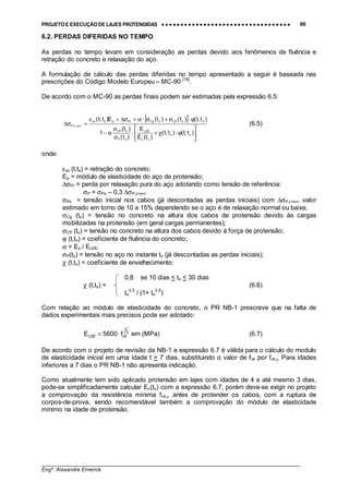 PROJETO E EXECUÇÃO DE LAJES PROTENDIDAS •••• •••• •••• •••• •••• •••• •••• •••• •••• •••• •••• •••• •••• •••• •••• •••• •••• •••• •••• •••• •••• •••• •••• •••• •••• •••• •••• •••• •••• •••• •••• •••• •••• •••• 86
________________________________________________________________________________
Engº. Alexandre Emerick
6.2. PERDAS DIFERIDAS NO TEMPO
As perdas no tempo levam em consideração as perdas devido aos fenômenos de fluência e
retração do concreto e relaxação do aço.
A formulação de cálculo das perdas diferidas no tempo apresentado a seguir é baseada nas
prescrições do Código Modelo Europeu – MC-90 [18]
.
De acordo com o MC-90 as perdas finais podem ser estimadas pela expressão 6.5:
[ ]






ϕ⋅χ+⋅
σ
σ
α−
ϕ⋅σ+σ⋅α+σ∆+ε
=σ∆ ++
)t,t()t,t(
)t(E
E
)t(
)t(
1
)t,t()t()t(E)t,t(
oo
oc
28c
oP
oCP
ooCPoCgPrpscs
rsc,P (6.5)
onde:
εcs (t,ts) = retração do concreto;
Ep = módulo de elasticidade do aço de protensão;
∆σPr = perda por relaxação pura do aço adotando como tensão de referência:
σP = σPo – 0,3 ∆σP,c+s+r
σPo = tensão inicial nos cabos (já descontadas as perdas iniciais) com ∆σP,c+s+r valor
estimado em torno de 10 a 15% dependendo se o aço é de relaxação normal ou baixa;
σCg (to) = tensão no concreto na altura dos cabos de protensão devido às cargas
mobilizadas na protensão (em geral cargas permanentes);
σCP (to) = tensão no concreto na altura dos cabos devido à força de protensão;
ϕ (t,to) = coeficiente de fluência do concreto;
α = Es / Ec28;
σP(to) = tensão no aço no instante to (já descontadas as perdas iniciais);
χ (t,to) = coeficiente de envelhecimento:
0,8 se 10 dias < to < 30 dias
χ (t,to) = (6.6)
to
0,5
/ (1+ to
0,5
)
Com relação ao módulo de elasticidade do concreto, o PR NB-1 prescreve que na falta de
dados experimentais mais precisos pode ser adotado:
2
1
ck28c f5600E ⋅= em (MPa) (6.7)
De acordo com o projeto de revisão da NB-1 a expressão 6.7 é válida para o cálculo do modulo
de elasticidade inicial em uma idade t > 7 dias, substituindo o valor de fck por fck,j. Para idades
inferiores a 7 dias o PR NB-1 não apresenta indicação.
Como atualmente tem sido aplicado protensão em lajes com idades de 4 e até mesmo 3 dias,
pode-se simplificadamente calcular Ec(to) com a expressão 6.7, porém deve-se exigir no projeto
a comprovação da resistência mínima fck,j, antes de protender os cabos, com a ruptura de
corpos-de-prova, sendo recomendável também a comprovação do módulo de elasticidade
mínimo na idade de protensão.
 