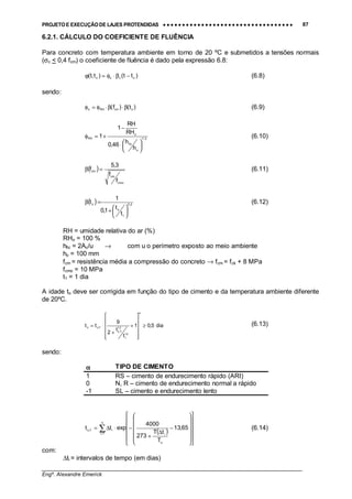 PROJETO E EXECUÇÃO DE LAJES PROTENDIDAS •••• •••• •••• •••• •••• •••• •••• •••• •••• •••• •••• •••• •••• •••• •••• •••• •••• •••• •••• •••• •••• •••• •••• •••• •••• •••• •••• •••• •••• •••• •••• •••• •••• •••• 87
________________________________________________________________________________
Engº. Alexandre Emerick
6.2.1. CÁLCULO DO COEFICIENTE DE FLUÊNCIA
Para concreto com temperatura ambiente em torno de 20 ºC e submetidos a tensões normais
(σc < 0,4 fcm) o coeficiente de fluência é dado pela expressão 6.8:
)tt()t,t( ocoo −β⋅φ=ϕ (6.8)
sendo:
)t()f( ocmRHo β⋅β⋅φ=φ (6.9)
3/1
o
fic
o
RH
h
h
46,0
RH
RH
1
1





⋅
−
+=φ (6.10)
( )
cmo
cm
cm
f
f
3,5
f =β (6.11)
( ) 2,0
1
o
o
t
t
1,0
1
t






+
=β (6.12)
RH = umidade relativa do ar (%)
RHo = 100 %
hfic = 2Ac/u → com u o perímetro exposto ao meio ambiente
ho = 100 mm
fcm = resistência média a compressão do concreto → fcm = fck + 8 MPa
fcmo = 10 MPa
t1 = 1 dia
A idade to deve ser corrigida em função do tipo de cimento e da temperatura ambiente diferente
de 20ºC.
dia5,01
t
t
2
9
tt
2,1
1
2,1
T,o
T,oo ≥












+
+
⋅=
α
(6.13)
sendo:
αααα TIPO DE CIMENTO
1 RS – cimento de endurecimento rápido (ARI)
0 N, R – cimento de endurecimento normal a rápido
-1 SL – cimento e endurecimento lento
( )∑=
























−
∆
+
−⋅∆=
n
1i
o
i
iT,o 65,13
T
tT
273
4000
exptt (6.14)
com:
∆ti = intervalos de tempo (em dias)
 