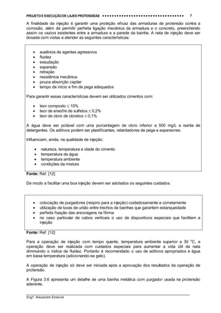 PROJETO E EXECUÇÃO DE LAJES PROTENDIDAS •••• •••• •••• •••• •••• •••• •••• •••• •••• •••• •••• •••• •••• •••• •••• •••• •••• •••• •••• •••• •••• •••• •••• •••• •••• •••• •••• •••• •••• •••• •••• •••• •••• •••• 7
________________________________________________________________________________
Engº. Alexandre Emerick
A finalidade da injeção é garantir uma proteção eficaz das armaduras de protensão contra a
corrosão, além de permitir perfeita ligação mecânica da armadura e o concreto, preenchendo
assim os vazios existentes entre a armadura e a parede da bainha. A nata de injeção deve ser
dosada com vistas a atender as seguintes características:
• ausência de agentes agressivos
• fluidez
• exsudação
• expansão
• retração
• resistência mecânica
• pouca absorção capilar
• tempo de início e fim de pega adequados
Para garantir essas características devem ser utilizados cimentos com:
• teor composto ≤ 10%
• teor de enxofre de sulfetos ≤ 0,2%
• teor de cloro de cloretos ≤ 0,1%
A água deve ser potável com uma porcentagem de cloro inferior a 500 mg/L e isenta de
detergentes. Os aditivos podem ser plastificantes, retardadores de pega e expansores.
Influenciam, ainda, na qualidade de injeção:
• natureza, temperatura e idade do cimento
• temperatura da água
• temperatura ambiente
• condições da mistura
Fonte: Ref. [12]
De modo a facilitar uma boa injeção devem ser adotados os seguintes cuidados:
• colocação de purgadores (respiro para a injeção) cuidadosamente e corretamente
• utilização de luvas de união entre trechos de bainhas que garantem estanqueidade
• perfeita fixação das ancoragens na fôrma
• no caso particular de cabos verticais o uso de dispositivos especiais que facilitem a
injeção
Fonte: Ref. [12]
Para a operação de injeção com tempo quente, temperatura ambiente superior a 30 o
C, a
operação deve ser realizada com cuidados especiais para aumentar a vida útil da nata
diminuindo o índice de fluidez. Portanto é recomendado o uso de aditivos apropriados e água
em baixa temperatura (adicionando-se gelo).
A operação de injeção só deve ser iniciada após a aprovação dos resultados da operação de
protensão.
A Figura 3.6 apresenta um detalhe de uma bainha metálica com purgador usada na protensão
aderente.
 