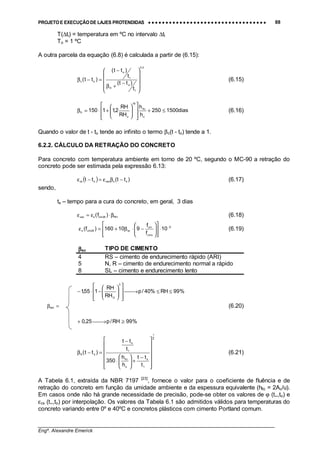 PROJETO E EXECUÇÃO DE LAJES PROTENDIDAS •••• •••• •••• •••• •••• •••• •••• •••• •••• •••• •••• •••• •••• •••• •••• •••• •••• •••• •••• •••• •••• •••• •••• •••• •••• •••• •••• •••• •••• •••• •••• •••• •••• •••• 88
________________________________________________________________________________
Engº. Alexandre Emerick
T(∆ti) = temperatura em ºC no intervalo ∆ti
To = 1 ºC
A outra parcela da equação (6.8) é calculada a partir de (6.15):
3,0
1
o
H
1
o
oc
t
)tt(
t
)tt(
)tt(










−
+β
−
=−β (6.15)
dias1500250
h
h
RH
RH
2,11150
o
fic
18
o
H ≤+














+⋅=β (6.16)
Quando o valor de t - to tende ao infinito o termo βc(t - to) tende a 1.
6.2.2. CÁLCULO DA RETRAÇÃO DO CONCRETO
Para concreto com temperatura ambiente em torno de 20 ºC, segundo o MC-90 a retração do
concreto pode ser estimada pela expressão 6.13:
( ) )tt(tt sscsoscs −βε=−ε (6.17)
sendo,
ts – tempo para a cura do concreto, em geral, 3 dias
RH28cmscso )f( β⋅ε=ε (6.18)
6
cmo
cm
sc28cms 10
f
f
910160)f( −
⋅














−⋅β+=ε (6.19)
ββββsc TIPO DE CIMENTO
4 RS – cimento de endurecimento rápido (ARI)
5 N, R – cimento de endurecimento normal a rápido
8 SL – cimento e endurecimento lento
%99RH%40/p
RH
RH
155,1
3
O
≤≤→














−⋅−
=βRH (6.20)
%99RH/p25,0 ≥→+
2
1
1
s
o
fic
1
s
sS
t
tt
h
h
350
t
tt
)tt(














−
+







⋅
−
=−β (6.21)
A Tabela 6.1, extraída da NBR 7197 [23]
, fornece o valor para o coeficiente de fluência e de
retração do concreto em função da umidade ambiente e da espessura equivalente (hfic = 2Ac/u).
Em casos onde não há grande necessidade de precisão, pode-se obter os valores de ϕ (t∞,to) e
εcs (t∞,to) por interpolação. Os valores da Tabela 6.1 são admitidos válidos para temperaturas do
concreto variando entre 0º e 40ºC e concretos plásticos com cimento Portland comum.
 
