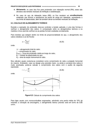 PROJETO E EXECUÇÃO DE LAJES PROTENDIDAS •••• •••• •••• •••• •••• •••• •••• •••• •••• •••• •••• •••• •••• •••• •••• •••• •••• •••• •••• •••• •••• •••• •••• •••• •••• •••• •••• •••• •••• •••• •••• •••• •••• •••• 90
________________________________________________________________________________
Engº. Alexandre Emerick
#"Aliviamento, no caso dos fios para protensão com relaxação normal (RN), estes são
aliviados das tensões residuais de trefilação e estabilização.
#"No caso do aço de relaxação baixa (RB), os fios recebem um envelhecimento
acelerado que diminui a perspectiva de perda de carga por relaxação, aumentando o
seu limite de elasticidade, além de também aliviar as tensões residuais da trefilação.
6.3. CÁLCULO DO ALONGAMENTO TEÓRICO
Durante a operação de protensão deve-se controlar a tensão aplicada, e uma das formas é
verificar o alongamento dos cabos. A comparação entre os alongamentos teóricos e os
medidos in loco permite verificar se as perdas formam avaliadas corretamente.
Para tensões que estejam dentro do limite de proporcionalidade do aço, o alongamento dos
cabos obedece a Lei de Hooke:
pp
MÉDIO
AE
P !
! =∆ (6.25)
onde:
!∆ – alongamento total do cabo;
! – comprimento do cabo;
PMÉDIO – força de protensão média ao longo do cabo;
Ep – módulo de elasticidade do aço;
Ap – área da seção transversal do cabo.
Nos cálculos usuais costuma-se considerar como comprimento do cabo a projeção horizontal
do mesmo. Entretanto, caso se deseje uma precisão maior, ou ainda a curvatura dos cabos é
muito acentuada, pode-se calcular o comprimento dos cabos com o auxilio da seguinte
expressão:
X
2
X
3
f8
!
!! += (6.26)
onde:
Para lajes usuais com monocordoalhas engraxadas, admitindo uma perda média de 10% (já
incluindo a cravação da ancoragem), o alongamento teórico previsto será em torno de 0,66
cm/m.
X!
f
Figura 6.2: Cálculo do comprimento dos cabos
 