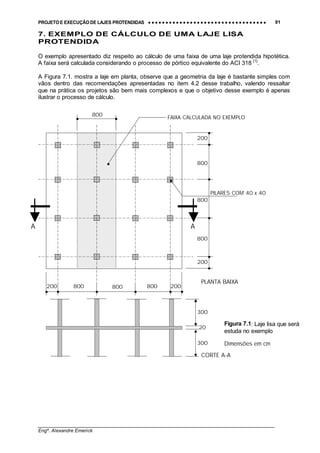 PROJETO E EXECUÇÃO DE LAJES PROTENDIDAS •••• •••• •••• •••• •••• •••• •••• •••• •••• •••• •••• •••• •••• •••• •••• •••• •••• •••• •••• •••• •••• •••• •••• •••• •••• •••• •••• •••• •••• •••• •••• •••• •••• •••• 91
________________________________________________________________________________
Engº. Alexandre Emerick
7. EXEMPLO DE CÁLCULO DE UMA LAJE LISA
PROTENDIDA
O exemplo apresentado diz respeito ao cálculo de uma faixa de uma laje protendida hipotética.
A faixa será calculada considerando o processo de pórtico equivalente do ACI 318 [1]
.
A Figura 7.1. mostra a laje em planta, observe que a geometria da laje é bastante simples com
vãos dentro das recomendações apresentadas no item 4.2 desse trabalho, valendo ressaltar
que na prática os projetos são bem mais complexos e que o objetivo desse exemplo é apenas
ilustrar o processo de cálculo.
200
300
300
20
200
200 800 800 800 200
800
800
800
800
A A
CORTE A-A
PLANTA BAIXA
Figura 7.1: Laje lisa que será
estuda no exemplo
FAIXA CALCULADA NO EXEMPLO
PILARES COM 40 x 40
Dimensões em cm
 