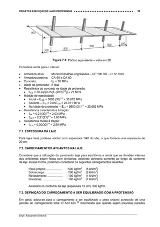 PROJETO E EXECUÇÃO DE LAJES PROTENDIDAS •••• •••• •••• •••• •••• •••• •••• •••• •••• •••• •••• •••• •••• •••• •••• •••• •••• •••• •••• •••• •••• •••• •••• •••• •••• •••• •••• •••• •••• •••• •••• •••• •••• •••• 92
________________________________________________________________________________
Engº. Alexandre Emerick
Figura 7.2: Pórtico equivalente – vista em 3D
Considere ainda para o cálculo:
• Armadura ativa: Monocordoalhas engraxadas – CP 190 RB – ∅ 12,7mm
• Armadura passiva: CA-50 e CA-60
• Concreto: fck = 30 MPa
• Idade da protensão: 5 dias
• Resistência do concreto na idade de protensão:
• fck,5 = 30 exp{0,25[1−(28/5)1/2
]} ≅ 21 MPa
• Módulo de elasticidade:
• Inicial – Ec28 = 5600 (30)1/2
= 30.672 MPa
• Secante – Ecs = 0,85Ec28 = 26.071 MPa
• Na idade de protensão – Ec5 = 5600 (21)1/2
= 25.662 MPa
• Resistência característica à tração:
• fctk = 0,21(30)2/3
= 2,03 MPa
• fctk,5 = 0,21(21)2/3
= 1,60 MPa
• Resistência média à tração:
• fct,m = 0,30(30)2/3
= 2,90 MPa
7.1. ESPESSURA DA LAJE
Para lajes lisas pode-se adotar com espessura 1/40 do vão, o que fornece uma espessura de
20 cm.
7.2. CARREGAMENTOS ATUANTES NA LAJE
Considere que a utilização do pavimento seja para escritórios e ainda que as divisões internas
dos ambientes sejam feitas com divisórias, existindo alvenaria somente ao longo do contorno
da laje. Dessa forma, podemos considerar os seguintes carregamentos atuantes:
Peso próprio ................... : 500 kgf/m2
(5 kN/m2
)
Sobrecarga ...................... : 200 kgf/m2
(2 kN/m2
)
Revestimento ................... : 100 kgf/m2
(1 kN/m2
)
Divisórias .......................... : 100 kgf/m2
(1 kN/m2
)
Alvenaria no contorno da laje (espessura 15 cm): 540 kgf/m.
7.3. DEFINIÇÃO DO CARREGAMENTO A SER EQUILIBRADO COM A PROTENSÃO
Em geral, adota-se para o carregamento a ser equilibrado o peso próprio acrescido de uma
parcela do carregamento total. O ACI 423 [2]
recomenda que quando sejam previstas paredes
 
