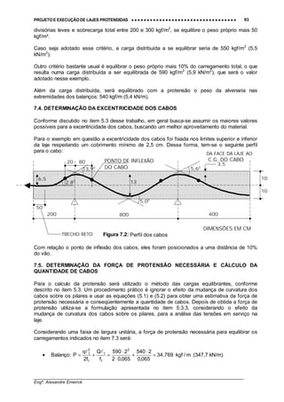 PROJETO E EXECUÇÃO DE LAJES PROTENDIDAS •••• •••• •••• •••• •••• •••• •••• •••• •••• •••• •••• •••• •••• •••• •••• •••• •••• •••• •••• •••• •••• •••• •••• •••• •••• •••• •••• •••• •••• •••• •••• •••• •••• •••• 93
________________________________________________________________________________
Engº. Alexandre Emerick
divisórias leves e sobrecarga total entre 200 e 300 kgf/m2
, se equilibre o peso próprio mais 50
kgf/m².
Caso seja adotado esse critério, a carga distribuída a se equilibrar seria de 550 kgf/m2
(5,5
kN/m2
).
Outro critério bastante usual é equilibrar o peso próprio mais 10% do carregamento total, o que
resulta numa carga distribuída a ser equilibrada de 590 kgf/m2
(5,9 kN/m2
), que será o valor
adotado nesse exemplo.
Além da carga distribuída, será equilibrado com a protensão o peso da alvenaria nas
extremidades dos balanços: 540 kgf/m (5,4 kN/m).
7.4. DETERMINAÇÃO DA EXCENTRICIDADE DOS CABOS
Conforme discutido no item 5.3 desse trabalho, em geral busca-se assumir os maiores valores
possíveis para a excentricidade dos cabos, buscando um melhor aproveitamento do material.
Para o exemplo em questão a excentricidade dos cabos foi fixada nos limites superior e inferior
da laje respeitando um cobrimento mínimo de 2,5 cm. Dessa forma, tem-se o seguinte perfil
para o cabo:
Com relação o ponto de inflexão dos cabos, eles foram posicionados a uma distância de 10%
do vão.
7.5. DETERMINAÇÃO DA FORÇA DE PROTENSÃO NECESSÁRIA E CÁLCULO DA
QUANTIDADE DE CABOS
Para o calculo da protensão será utilizado o método das cargas equilibrantes, conforme
descrito no item 5.3. Um procedimento prático é ignorar o efeito da mudança de curvatura dos
cabos sobre os pilares e usar as equações (5.1) e (5.2) para obter uma estimativa da força de
protensão necessária e conseqüentemente a quantidade de cabos. Depois de obtida a força de
protensão utiliza-se a formulação apresentada no item 5.3.3, considerando o efeito da
mudança de curvatura dos cabos sobre os pilares, para a análise das tensões em serviço na
laje.
Considerando uma faixa de largura unitária, a força de protensão necessária para equilibrar os
carregamentos indicados no item 7.3 será:
• Balanço: m/kgf769.34
065,0
2540
065,02
2590
f
Q
f2
q
P
2
1
1
1
2
1
=
⋅
+
⋅
⋅
=+=
!!
(347,7 kN/m)
50
10
10
3,5
200 800 400
8020 PONTO DE INFLEXÃO
DO CABO
TRECHO RETO
DIMENSÕES EM CM
Figura 7.2: Perfil dos cabos
13
6,5
DA FACE DA LAJE AO
C.G. DO CABO
2,80
13,90
5,00
5,60
 