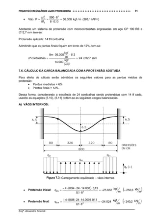 PROJETO E EXECUÇÃO DE LAJES PROTENDIDAS •••• •••• •••• •••• •••• •••• •••• •••• •••• •••• •••• •••• •••• •••• •••• •••• •••• •••• •••• •••• •••• •••• •••• •••• •••• •••• •••• •••• •••• •••• •••• •••• •••• •••• 94
________________________________________________________________________________
Engº. Alexandre Emerick
• Vão: m/kgf308.36
13,08
8590
f8
q
P
2
3
2
3
=
⋅
⋅
==
!
(363,1 kN/m)
Adotando um sistema de protensão com monocordoalhas engraxadas em aço CP 190 RB e
∅12,7 mm tem-se:
Protensão aplicada: 14 tf/cordoalha
Admitindo que as perdas finais fiquem em torno de 12%, tem-se:
mm7,1224
cord
kgf
000.14
12,1
m
kgf
308.36m8
cordoalhasºn ∅=
⋅⋅
=
7.6. CÁLCULO DA CARGA BALANCEADA COM A PROTENSÃO ADOTADA
Para efeito de cálculo serão admitidos os seguintes valores para as perdas médias de
protensão:
• Perdas imediatas = 6%
• Perdas finais = 12%.
Dessa forma, considerando a existência de 24 cordoalhas sendo protendidas com 14 tf cada,
usando as equações (5.10), (5.11) obtém-se as seguintes cargas balanceadas:
A) VÃOS INTERNOS:
Figura 7.3: Carregamento equilibrado – vãos internos
• Protensão inicial:
( ) ( )m
kN6,256
m
kgf662.25
81,0
13,0000.142494,04
q 2i1B −−=
⋅
⋅⋅⋅⋅−
=
• Protensão final:
( ) ( )m
kN2,240
m
kgf024.24
81,0
13,0000.142488,04
q 2f1B −−=
⋅
⋅⋅⋅⋅−
=
80
6,5
6,5
6,5
qB (+)
qB1qB1
qB2
320 320 80
800
DIMENSÕES
EM CM
 