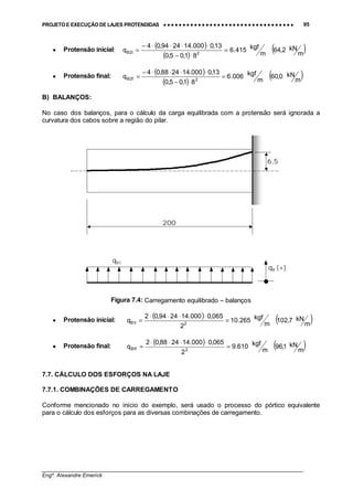 PROJETO E EXECUÇÃO DE LAJES PROTENDIDAS •••• •••• •••• •••• •••• •••• •••• •••• •••• •••• •••• •••• •••• •••• •••• •••• •••• •••• •••• •••• •••• •••• •••• •••• •••• •••• •••• •••• •••• •••• •••• •••• •••• •••• 95
________________________________________________________________________________
Engº. Alexandre Emerick
• Protensão inicial:
( )
( )
( )m
kN2,64
m
kgf415.6
81,05,0
13,0000.142494,04
q 2i2B =
⋅−
⋅⋅⋅⋅−
=
• Protensão final:
( )
( )
( )m
kN0,60
m
kgf006.6
81,05,0
13,0000.142488,04
q 2f2B =
⋅−
⋅⋅⋅⋅−
=
B) BALANÇOS:
No caso dos balanços, para o cálculo da carga equilibrada com a protensão será ignorada a
curvatura dos cabos sobre a região do pilar.
Figura 7.4: Carregamento equilibrado – balanços
• Protensão inicial:
( ) ( )m
kN7,102
m
kgf265.10
2
065,0000.142494,02
q 2i1B =
⋅⋅⋅⋅
=
• Protensão final:
( ) ( )m
kN1,96
m
kgf610.9
2
065,0000.142488,02
q 2f1B =
⋅⋅⋅⋅
=
7.7. CÁLCULO DOS ESFORÇOS NA LAJE
7.7.1. COMBINAÇÕES DE CARREGAMENTO
Conforme mencionado no início do exemplo, será usado o processo do pórtico equivalente
para o cálculo dos esforços para as diversas combinações de carregamento.
6,5
200
qB1
qB (+)
 