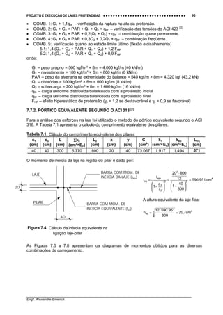 PROJETO E EXECUÇÃO DE LAJES PROTENDIDAS •••• •••• •••• •••• •••• •••• •••• •••• •••• •••• •••• •••• •••• •••• •••• •••• •••• •••• •••• •••• •••• •••• •••• •••• •••• •••• •••• •••• •••• •••• •••• •••• •••• •••• 96
________________________________________________________________________________
Engº. Alexandre Emerick
• COMB. 1: G1 + 1,1qBi – verificação da ruptura no ato da protensão.
• COMB. 2: G1 + G2 + PAR + Q1 + Q2 + qBf – verificação das tensões do ACI 423 [2]
.
• COMB. 3: G1 + G2 + PAR + 0,2(Q1 + Q2) + qBf − combinação quase permanente.
• COMB. 4: G1 + G2 + PAR + 0,3Q2 + 0,2Q1 + qBf − combinação freqüente.
• COMB. 5: verificação quanto ao estado limite último (flexão e cisalhamento)
5.1: 1,4 (G1 + G2 + PAR + Q1 + Q2) + 1,2 FHIP
5.2: 1,4 (G1 + G2 + PAR + Q1 + Q2) + 0,9 FHIP
onde:
G1 – peso próprio = 500 kgf/m² × 8m = 4.000 kgf/m (40 kN/m)
G2 – revestimento = 100 kgf/m² × 8m = 800 kgf/m (8 kN/m)
PAR – peso da alvenaria na extremidade do balanço = 540 kgf/m × 8m = 4.320 kgf (43,2 kN)
Q1 – divisórias = 100 kgf/m² × 8m = 800 kgf/m (8 kN/m)
Q2 – sobrecarga = 200 kgf/m² × 8m = 1.600 kgf/m (16 kN/m)
qBi – carga uniforme distribuída balanceada com a protensão inicial
qBf – carga uniforme distribuída balanceada com a protensão final
FHIP – efeito hiperestático de protensão (γp = 1,2 se desfavorável e γp = 0,9 se favorável)
7.7.2. PÓRTICO EQUIVALENTE SEGUNDO O ACI 318 [1]
Para a análise dos esforços na laje foi utilizado o método do pórtico equivalente segundo o ACI
318. A Tabela 7.1 apresenta o calculo do comprimento equivalente dos pilares.
Tabela 7.1: Cálculo do comprimento equivalente dos pilares
c1
(cm)
c2
(cm)
L
(cm)
ΣΣΣΣkc
(cm³×Ec)
L2
(cm)
x
(cm)
y
(cm)
C
(cm4
)
kT
(cm³×Ec)
kec
(cm³×EC)
Leq
(cm)
40 40 300 6.770 800 20 40 73.067 1.917 1.494 571
O momento de inércia da laje na região do pilar é dado por:
As Figuras 7.5 a 7.8 apresentam os diagramas de momentos obtidos para as diversas
combinações de carregamento.
20
LAJE
BARRA COM MOM. DE
INÉRCIA EQUIVALENTE (Ieq)
BARRA COM MOM. DE
INÉRCIA DA LAJE (Ilaje)
40
PILAR
4
2
3
2
2
2
laje
eq cm951.590
800
40
1
12
80020
c
1
I
I =






−
⋅
=








−
=
!
A altura equivalente da laje fica:
43
eq cm7,20
800
951.59012
h =
⋅
=
Figura 7.4: Cálculo da inércia equivalente na
ligação laje-pilar
 
