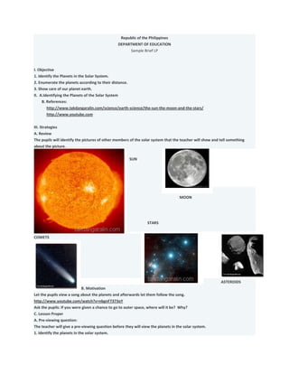 Republic of the Philippines
DEPARTMENT OF EDUCATION
Sample Brief LP
I. Objective
1. Identify the Planets in the Solar System.
2. Enumerate the planets according to their distance.
3. Show care of our planet earth.
II. A.Identifying the Planets of the Solar System
B. References:
http://www.takdangaralin.com/science/earth-science/the-sun-the-moon-and-the-stars/
http://www.youtube.com
III. Strategies
A. Review
The pupils will identify the pictures of other members of the solar system that the teacher will show and tell something
about the picture.
SUN
MOON
STARS
COMETS
ASTEROIDS
B. Motivation
Let the pupils view a song about the planets and afterwards let them follow the song.
http://www.youtube.com/watch?v=nbgnF7373oY
Ask the pupils: If you were given a chance to go to outer space, where will it be? Why?
C. Lesson Proper
A. Pre-viewing question:
The teacher will give a pre-viewing question before they will view the planets in the solar system.
1. Identify the planets in the solar system.
 