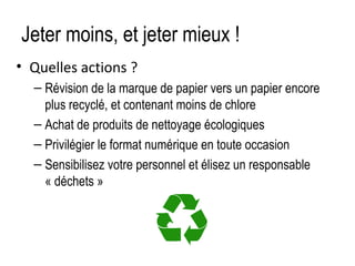 Jeter moins, et jeter mieux !
• Quelles actions ?
– Révision de la marque de papier vers un papier encore
plus recyclé, et contenant moins de chlore
– Achat de produits de nettoyage écologiques
– Privilégier le format numérique en toute occasion
– Sensibilisez votre personnel et élisez un responsable
« déchets »

 