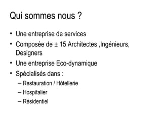 Qui sommes nous ?
• Une entreprise de services
• Composée de ± 15 Architectes ,Ingénieurs,
Designers
• Une entreprise Eco-dynamique
• Spécialisés dans :
– Restauration / Hôtellerie
– Hospitalier
– Résidentiel

 